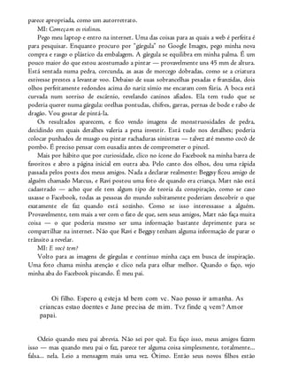 parece apropriada, como um autorretrato.
MI: Começam os violinos.
Pego meu laptop e entro na internet. Uma das coisas para as quais a web é perfeita é
para pesquisar. Enquanto procuro por “gárgula” no Google Images, pego minha nova
compra e rasgo o plástico da embalagem. A gárgula se equilibra em minha palma. É um
pouco maior do que estou acostumado a pintar — provavelmente uns 45 mm de altura.
Está sentada numa pedra, corcunda, as asas de morcego dobradas, como se a criatura
estivesse prestes a levantar voo. Debaixo de suas sobrancelhas pesadas e franzidas, dois
olhos perfeitamente redondos acima do nariz símio me encaram com fúria. A boca está
curvada num sorriso de escárnio, revelando caninos afiados. Ela tem tudo que se
poderia querer numa gárgula: orelhas pontudas, chifres, garras, pernas de bode e rabo de
dragão. Vou gostar de pintá-la.
Os resultados aparecem, e fico vendo imagens de monstruosidades de pedra,
decidindo em quais detalhes valeria a pena investir. Está tudo nos detalhes; poderia
colocar punhados de musgo ou pintar rachaduras sinistras — talvez até mesmo cocô de
pombo. É preciso pensar com ousadia antes de comprometer o pincel.
Mais por hábito que por curiosidade, clico no ícone do Facebook na minha barra de
favoritos e abro a página inicial em outra aba. Pelo canto dos olhos, dou uma rápida
passada pelos posts dos meus amigos. Nada a declarar realmente: Beggsy ficou amigo de
alguém chamado Marcus, e Ravi postou uma foto de quando era criança. Matt não está
cadastrado — acho que ele tem algum tipo de teoria da conspiração, como se caso
usasse o Facebook, todas as pessoas do mundo subitamente poderiam descobrir o que
exatamente ele faz quando está sozinho. Como se isso interessasse a alguém.
Provavelmente, tem mais a ver com o fato de que, sem seus amigos, Matt não faça muita
coisa — o que poderia mesmo ser uma informação bastante deprimente para se
compartilhar na internet. Não que Ravi e Beggsy tenham alguma informação de parar o
trânsito a revelar.
MI: E você tem?
Volto para as imagens de gárgulas e continuo minha caça em busca de inspiração.
Uma foto chama minha atenção e clico nela para olhar melhor. Quando o faço, vejo
minha aba do Facebook piscando. É meu pai.
Oi filho. Espero q esteja td bem com vc. Nao posso ir amanha. As
criancas estao doentes e Jane precisa de mim. Tvz finde q vem? Amor
papai.
Odeio quando meu pai abrevia. Não sei por quê. Eu faço isso, meus amigos fazem
isso — mas quando meu pai o faz, parece ter alguma coisa simplesmente, totalmente...
falsa... nela. Leio a mensagem mais uma vez. Ótimo. Então seus novos filhos estão
 