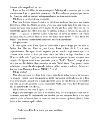 doentes, e ele não pode sair de casa.
Papai herdou três filhos de sua nova esposa. Acho que ele a namorou por cerca de
um ano antes de eu ter permissão para conhecê-la. Provavelmente para proteger meu eu
de 11 anos de idade de qualquer coisa parecida com um trauma emocional.
MI: Como se isso já não tivesse acontecido.
Mas papai fez uma enorme besteira: ele me deixou conhecer Jane antes que mamãe
descobrisse sobre ela. Através de mim. O que não caiu muito bem. Não era como se
mamãe estivesse com ciúmes; entre xícaras de chá ela disse estar feliz por ele ter
encontrado alguém. Foi o fato de ele não ter contado a ela antes para que ela pudesse me
contar — e ajudado a prevenir Danos Colaterais. E talvez se sentisse um pouco
ameaçada por Jane, não sei. Mas seu stress não durou muito tempo — cerca de um ano
depois Tony entrou triunfalmente na história e todos ficaram felizes.
MI: Quase todos...
É, bem, agora tenho Tony e Jane na minha vida, e preciso fingir que são parte da
família. Sem falar nos filhos de Jane: Lucas, Steven e Izzy, de 9, 7 e 4 anos,
respectivamente. De algum modo, esperam que eu acredite magicamente que essas
crianças são os irmãos e a irmã que nunca tive, e que brincar de Lego com eles é o que
faltava na minha vida. E que Jane, apenas por assinar um pedaço de papel sem valor num
cartório, de alguma maneira tem permissão para ser “legal” e “bacana” comigo de um
jeito que me dá calafrios. Suas tentativas de criar “laços” fazem Tony parecer muito
sofisticado, e o que ela acha engraçado faria um cadáver tentar se enforcar. Felizmente,
desenvolvi um Monólogo Interior MUITO ALTO.
MI: Já acabou?
Mas acho que papai está feliz. Está sempre tagarelando sobre como se dá bem com
“as crianças” e como Jane é uma pessoa tão gentil e carinhosa, então acho que eu já devia
estar acostumado a essa altura. Talvez seja minha idade; ela não deveria ser responsável
por tudo de errado na minha vida no momento? Nada a ver com o fato de que meus
pais estejam vivendo com idiotas.
MI: É claro que não estão. É apenas sua idade.
Digito uma mensagem que beira a monotonia. Sim, estou decepcionado em não vê-
lo amanhã, mas isso foi compensado por perceber que não precisarei forçar o riso após
uma das piadas infames de Jane, ou construir mais uma casa de tijolos de plástico. Meus
dedos pulam levemente pelo teclado.
Tudo bem. Fim de semana que vem está bom.
Aperto enviar.
 