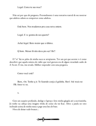 Legal. Como ta sua mae?
Não sei por que ele pergunta. Provavelmente é uma tentativa teatral de me mostrar
que adultos sabem se comportar como adultos.
Está bem. Nos mudamos pra casa nova ontem.
Legal. E vc gostou do seu quarto?
Achei legal. Bem maior que o último.
Q bom. Menor tb não dava pra ser! Rs!!
O “rs” faz os pelos de minha nuca se arrepiarem. Ter um pai que escreve rs é como
descobrir que aquela música do rádio que você gostava era de algum retardado saído de
X Factor. É tão, tão errado. Melhor responder com uma pergunta.
Como você está?
Bem, vlw. Tenho q ir. To fazendo canja d galinha. Rsrs! Até mais no
FB. Amo vc xx.
x.
Com um suspiro profundo, desligo o laptop e levo minha gárgula até a escrivaninha.
Já tenho na cabeça uma imagem vívida de como ela vai ficar. Abro a janela no teto
inclinado acima de minha mesa e pego uma lata de base.
Hora de deixar tudo branco...
 