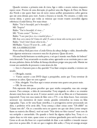 Quando termino a primeira mão de tinta, ligo o rádio e escuto música enquanto
espero secar. Preciso de uma distração; já quebrei uma das Regras de Ouro do Reino
dos Nerds e não quero fazer isso de novo: nunca acolher pensamentos sobre garotas
que são areia demais para você. Assim a loucura se instala. No entanto, o rádio tem
outras ideias, e parece que todas as músicas que tocam trazem escondida alguma
referência à Linda Gótica. Por mais tênue:
Rádio: “You’re beautiful, you’re beautiful...”
MI: *Suspiro*
Rádio: “You’re beautiful, it’s true…”
MI: *Tenta cantar* “So true…”
Rádio: “I saw your face, in a crowded place...”
MI: Esse cara estava lá? Como ele sabe? É como se tivesse sido escrita para mim!
Rádio: “And I don’t know what to do...”
MI/Radio: “Cause I’ll never be…with…you”
MI: AAARRRGGGHH!
Num esforço final para tirar a Linda Gótica da cabeça desligo o rádio, desembrulho
mais algumas miniaturas e encontro meu kit de pintura. Quase dá certo.
Há uma batida hesitante na minha porta, e sei que é mamãe: meu Radar de Imbecis®
teria detectado Tony arrastando-se escadas acima, agarrando-se ao corrimão para o caso
de seus pulmões cheios de bolhas de fumaça decidirem pregar uma peça nele. Mamãe me
trouxe um sanduíche de presunto e uma xícara de chá.
— Isto é o bastante para o chá, querido? Vou fazer compras amanhã, e teremos um
assado.
— Obrigado, mamãe.
— Vamos assistir a um DVD daqui a pouquinho, assim que Tony terminar de
conectar os cabos. Quer ver com a gente?
— Não, obrigado. Vou ficar aqui e tentar arrumar meu quarto um pouco mais.
— OK. Se tem certeza.
Pela expressão dela posso perceber que quer minha companhia, mas não consigo
encarar. Para começar, a ideia de testemunhar Tony xingando os cabos e as conexões
durante meia hora não me atrai. E tentar assistir com ele ao filme em si é basicamente
impossível; Tony tem essa mania de falar com a TV, e me deixa louco. Isso costuma
acontecer nos momentos de maior tensão, grandes reviravoltas na trama ou falas
engraçadas. Tipo, se for uma ficção científica, e o protagonista estiver procurando um
alien, e podemos vê-lo atrás dele, Tony começa a dizer coisas como “Uh-ohhh!” ou
“Láaaaa vem ele!”. Ou se a mocinha entra no quarto em que não devia (como sempre
fazem na maioria dos filmes), você vai ouvir “Não devia ter feito issooo!” num tom de
voz estúpido e cantarolado. Ou quando o herói faz alguma réplica boa, Tony ri e a
repete duas ou três vezes, quase como se a estivesse guardando para usá-la mais tarde.
Como se ele um dia fosse ter a oportunidade de dizer a um maldito e imundo macaco
para tirar as patas dele. A não ser que o negócio dele acabe, e Tony só consiga arranjar
 