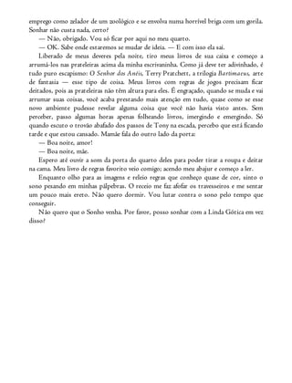 emprego como zelador de um zoológico e se envolva numa horrível briga com um gorila.
Sonhar não custa nada, certo?
— Não, obrigado. Vou só ficar por aqui no meu quarto.
— OK. Sabe onde estaremos se mudar de ideia. — E com isso ela sai.
Liberado de meus deveres pela noite, tiro meus livros de sua caixa e começo a
arrumá-los nas prateleiras acima da minha escrivaninha. Como já deve ter adivinhado, é
tudo puro escapismo: O Senhor dos Anéis, Terry Pratchett, a trilogia Bartimaeus, arte
de fantasia — esse tipo de coisa. Meus livros com regras de jogos precisam ficar
deitados, pois as prateleiras não têm altura para eles. É engraçado, quando se muda e vai
arrumar suas coisas, você acaba prestando mais atenção em tudo, quase como se esse
novo ambiente pudesse revelar alguma coisa que você não havia visto antes. Sem
perceber, passo algumas horas apenas folheando livros, imergindo e emergindo. Só
quando escuto o trovão abafado dos passos de Tony na escada, percebo que está ficando
tarde e que estou cansado. Mamãe fala do outro lado da porta:
— Boa noite, amor!
— Boa noite, mãe.
Espero até ouvir a som da porta do quarto deles para poder tirar a roupa e deitar
na cama. Meu livro de regras favorito veio comigo; acendo meu abajur e começo a ler.
Enquanto olho para as imagens e releio regras que conheço quase de cor, sinto o
sono pesando em minhas pálpebras. O receio me faz afofar os travesseiros e me sentar
um pouco mais ereto. Não quero dormir. Vou lutar contra o sono pelo tempo que
conseguir.
Não quero que o Sonho venha. Por favor, posso sonhar com a Linda Gótica em vez
disso?
 