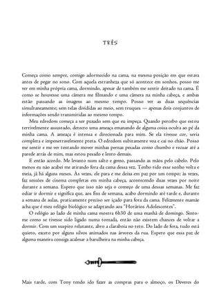 TRÊS
Começa como sempre, comigo adormecido na cama, na mesma posição em que estava
antes de pegar no sono. Com aquela estranheza que só acontece em sonhos, posso me
ver em minha própria cama, dormindo, apesar de também me sentir deitado na cama. É
como se houvesse uma câmera me filmando e uma câmera na minha cabeça, e ambas
estão passando as imagens ao mesmo tempo. Posso ver as duas sequências
simultaneamente; sem telas divididas ao meio, sem truques — apenas dois conjuntos de
informações sendo transmitidas ao mesmo tempo.
Meu edredom começa a ser puxado sem que eu impeça. Quando percebo que estou
terrivelmente assustado, detecto uma ameaça emanando de alguma coisa oculta ao pé da
minha cama. A ameaça é intensa e direcionada para mim. Se ela tivesse cor, seria
completa e impenetravelmente preta. O edredom subitamente voa e cai no chão. Posso
me sentir e me ver tentando mover minhas pernas pesadas como chumbo e recuar até a
parede atrás de mim, mas estou pesado e lento demais.
E então acordo. Me levanto num salto e gemo, passando as mãos pelo cabelo. Pelo
menos eu não acabei me atirando fora da cama dessa vez. Tenho tido esse sonho volta e
meia, já há alguns meses. Às vezes, ele para e me deixa em paz por um tempo; às vezes,
faz sessões de cinema completas em minha cabeça, acontecendo duas vezes por noite
durante a semana. Espero que isso não seja o começo de uma dessas semanas. Me faz
odiar ir dormir e significa que, aos fins de semana, acabo dormindo até tarde e, durante
a semana de aulas, praticamente preciso ser içado para fora da cama. Felizmente mamãe
acha que é meu relógio biológico se adaptando aos “Horários Adolescentes”.
O relógio ao lado de minha cama mostra 6h30 de uma manhã de domingo. Sinto-
me como se tivesse sido ligado numa tomada, então não existem chances de voltar a
dormir. Com um suspiro relutante, abro a claraboia no teto. Do lado de fora, tudo está
quieto, exceto por alguns silvos animados nas árvores da rua. Espero que essa paz de
alguma maneira consiga acalmar a barulheira na minha cabeça.
Mais tarde, com Tony tendo ido fazer as compras para o almoço, os Deveres do
 