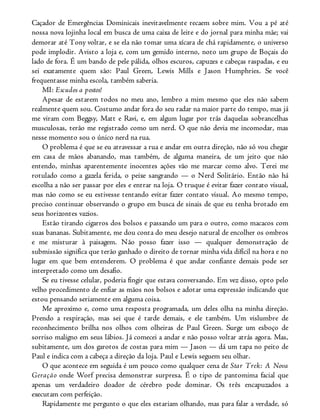 Caçador de Emergências Dominicais inevitavelmente recaem sobre mim. Vou a pé até
nossa nova lojinha local em busca de uma caixa de leite e do jornal para minha mãe; vai
demorar até Tony voltar, e se ela não tomar uma xícara de chá rapidamente, o universo
pode implodir. Avisto a loja e, com um gemido interno, noto um grupo de Boçais do
lado de fora. É um bando de pele pálida, olhos escuros, capuzes e cabeças raspadas, e eu
sei exatamente quem são: Paul Green, Lewis Mills e Jason Humphries. Se você
frequentasse minha escola, também saberia.
MI: Escudos a postos!
Apesar de estarem todos no meu ano, lembro a mim mesmo que eles não sabem
realmente quem sou. Costumo andar fora do seu radar na maior parte do tempo, mas já
me viram com Beggsy, Matt e Ravi, e, em algum lugar por trás daquelas sobrancelhas
musculosas, terão me registrado como um nerd. O que não devia me incomodar, mas
nesse momento sou o único nerd na rua.
O problema é que se eu atravessar a rua e andar em outra direção, não só vou chegar
em casa de mãos abanando, mas também, de alguma maneira, de um jeito que não
entendo, minhas aparentemente inocentes ações vão me marcar como alvo. Terei me
rotulado como a gazela ferida, o peixe sangrando — o Nerd Solitário. Então não há
escolha a não ser passar por eles e entrar na loja. O truque é evitar fazer contato visual,
mas não como se eu estivesse tentando evitar fazer contato visual. Ao mesmo tempo,
preciso continuar observando o grupo em busca de sinais de que eu tenha brotado em
seus horizontes vazios.
Estão tirando cigarros dos bolsos e passando um para o outro, como macacos com
suas bananas. Subitamente, me dou conta do meu desejo natural de encolher os ombros
e me misturar à paisagem. Não posso fazer isso — qualquer demonstração de
submissão significa que terão ganhado o direito de tornar minha vida difícil na hora e no
lugar em que bem entenderem. O problema é que andar confiante demais pode ser
interpretado como um desafio.
Se eu tivesse celular, poderia fingir que estava conversando. Em vez disso, opto pelo
velho procedimento de enfiar as mãos nos bolsos e adotar uma expressão indicando que
estou pensando seriamente em alguma coisa.
Me aproximo e, como uma resposta programada, um deles olha na minha direção.
Prendo a respiração, mas sei que é tarde demais, e ele também. Um vislumbre de
reconhecimento brilha nos olhos com olheiras de Paul Green. Surge um esboço de
sorriso maligno em seus lábios. Já comecei a andar e não posso voltar atrás agora. Mas,
subitamente, um dos garotos de costas para mim — Jason — dá um tapa no peito de
Paul e indica com a cabeça a direção da loja. Paul e Lewis seguem seu olhar.
O que acontece em seguida é um pouco como qualquer cena de Star Trek: A Nova
Geração onde Worf precisa demonstrar surpresa. É o tipo de pantomima facial que
apenas um verdadeiro doador de cérebro pode dominar. Os três encapuzados a
executam com perfeição.
Rapidamente me pergunto o que eles estariam olhando, mas para falar a verdade, só
 