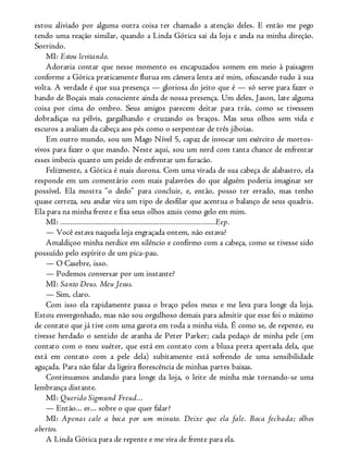 estou aliviado por alguma outra coisa ter chamado a atenção deles. E então me pego
tendo uma reação similar, quando a Linda Gótica sai da loja e anda na minha direção.
Sorrindo.
MI: Estou levitando.
Adoraria contar que nesse momento os encapuzados somem em meio à paisagem
conforme a Gótica praticamente flutua em câmera lenta até mim, ofuscando tudo à sua
volta. A verdade é que sua presença — gloriosa do jeito que é — só serve para fazer o
bando de Boçais mais consciente ainda de nossa presença. Um deles, Jason, late alguma
coisa por cima do ombro. Seus amigos parecem deitar para trás, como se tivessem
dobradiças na pélvis, gargalhando e cruzando os braços. Mas seus olhos sem vida e
escuros a avaliam da cabeça aos pés como o serpentear de três jiboias.
Em outro mundo, sou um Mago Nível 5, capaz de invocar um exército de mortos-
vivos para fazer o que mando. Neste aqui, sou um nerd com tanta chance de enfrentar
esses imbecis quanto um peido de enfrentar um furacão.
Felizmente, a Gótica é mais durona. Com uma virada de sua cabeça de alabastro, ela
responde em um comentário com mais palavrões do que alguém poderia imaginar ser
possível. Ela mostra “o dedo” para concluir, e, então, posso ter errado, mas tenho
quase certeza, seu andar vira um tipo de desfilar que acentua o balanço de seus quadris.
Ela para na minha frente e fixa seus olhos azuis como gelo em mim.
MI: ...........................................................................Eep.
— Você estava naquela loja engraçada ontem, não estava?
Amaldiçoo minha nerdice em silêncio e confirmo com a cabeça, como se tivesse sido
possuído pelo espírito de um pica-pau.
— O Casebre, isso.
— Podemos conversar por um instante?
MI: Santo Deus. Meu Jesus.
— Sim, claro.
Com isso ela rapidamente passa o braço pelos meus e me leva para longe da loja.
Estou envergonhado, mas não sou orgulhoso demais para admitir que esse foi o máximo
de contato que já tive com uma garota em toda a minha vida. É como se, de repente, eu
tivesse herdado o sentido de aranha de Peter Parker; cada pedaço de minha pele (em
contato com o meu suéter, que está em contato com a blusa preta apertada dela, que
está em contato com a pele dela) subitamente está sofrendo de uma sensibilidade
aguçada. Para não falar da ligeira florescência de minhas partes baixas.
Continuamos andando para longe da loja, o leite de minha mãe tornando-se uma
lembrança distante.
MI: Querido Sigmund Freud...
— Então... er... sobre o que quer falar?
MI: Apenas cale a boca por um minuto. Deixe que ela fale. Boca fechada; olhos
abertos.
A Linda Gótica para de repente e me vira de frente para ela.
 