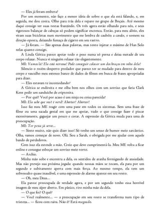 — Eles já foram embora?
Por um momento, não faço a menor ideia de sobre o que ela está falando, e, em
seguida, me dou conta. Olho para trás dela e reparo no grupo de Boçais. Até mesmo
daqui consigo ver suas testas franzindo. Os três agora estão olhando para nós, e seus
vigorosos balançar de cabeças só podem significar encrenca. Então, para meu alívio, eles
viram suas bicicletas num movimento que me lembra de caubóis a cavalo, e somem na
direção oposta, deixando fumaça de cigarro em seu rastro.
— Já foram. — São apenas duas palavras, mas tento injetar o máximo de Han Solo
nelas quanto consigo.
A Linda Gótica parece apoiar todo o peso numa só perna e deixa metade de seu
corpo relaxar. Nunca vi ninguém relaxar tão elegantemente.
MI: Vamos lá! Ela está nervosa! Pode conseguir colocar um dos braços em volta dela!
Silencio o recém-desperto predador que parece ter se mudado para dentro de meu
corpo e vasculho meu extenso banco de dados de filmes em busca de frases apropriadas
para dizer.
— Eles estavam te incomodando?
A Gótica se endireita e me olha bem nos olhos com um sorriso que faria Clark
Kent pedir um sanduíche de criptonita.
— Por quê? Você por acaso é um ninja ou coisa parecida?
MI: Ela sabe que você é nerd! Abortar! Abortar!
Isso faz meu ME reagir com uma pane em todos os sistemas. Sem uma frase de
filme ou uma sacada genial em que me apoiar, tudo o que consigo fazer é piscar
excessivamente, gaguejar um pouco e corar. A expressão da Gótica muda para uma de
preocupação.
MI: Ter pena já serve...
— Sinto muito, não quis dizer isso! Só tenho um senso de humor meio sarcástico.
Olha, vamos começar de novo. Olá. Sou a Sarah, e obrigada por me ajudar com aquele
bando de perdedores.
Com isso ela estende a mão. Creio que devo cumprimentá-la. Meu ME volta a ficar
online e consegue esboçar um sorriso meio torto.
— Archie.
Minha mão sobe e encontra a dela, os sentidos de aranha formigando de ansiedade.
Mas não prevejo sua próxima jogada: quando nossas mãos se tocam, ela para por um
segundo e subitamente aperta com mais força. Ao mesmo tempo, ela tem um
sobressalto quase inaudível, e uma expressão de alarme aparece em seu rosto.
— Oh, meu Deus...
Ela parece preocupada de verdade agora, e por um segundo tenho essa horrível
imagem de meu zíper aberto. Em pânico, tiro minha mão da dela.
— O que foi? O quê?
— Você realmente... — a preocupação em seu rosto se transforma num tipo de
tristeza... — ficou com raiva. Não é? Está magoado.
 