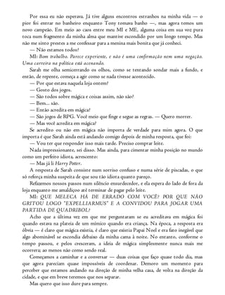 Por essa eu não esperava. Já tive alguns encontros estranhos na minha vida — o
pior foi entrar no banheiro enquanto Tony tomava banho —, mas agora temos um
novo campeão. Em meio ao caos entre meu MI e ME, alguma coisa em sua voz pura
toca num fragmento da minha alma que mantive escondido por um longo tempo. Mas
não me sinto prestes a me confessar para a menina mais bonita que já conheci.
— Não estamos todos?
MI: Bom trabalho. Parece experiente, e não é uma confirmação nem uma negação.
Uma carreira na política está acenando.
Sarah me olha semicerrando os olhos, como se tentando sondar mais a fundo, e
então, de repente, começa a agir como se nada tivesse acontecido.
— Por que estava naquela loja ontem?
— Gosto dos jogos.
— São todos sobre mágica e coisas assim, não são?
— Bem... são.
— Então acredita em mágica?
— São jogos de RPG. Você meio que finge e segue as regras. — Quero morrer.
— Mas você acredita em mágica?
Se acredito ou não em mágica não importa de verdade para mim agora. O que
importa é que Sarah ainda está andando comigo depois de minha resposta, que foi:
— Vou ter que responder isso mais tarde. Preciso comprar leite.
Nada impressionante, sei disso. Mas ainda, para cimentar minha posição no mundo
como um perfeito idiota, acrescento:
— Mas já li Harry Potter.
A resposta de Sarah consiste num sorriso confuso e numa série de piscadas, o que
só reforça minha suspeita de que sou tão idiota quanto pareço.
Refazemos nossos passos num silêncio ensurdecedor, e ela espera do lado de fora da
loja enquanto me amaldiçoo até terminar de pagar pelo leite.
MI: QUE MELECA HÁ DE ERRADO COM VOCÊ? POR QUE NÃO
GRITOU LOGO “EXPELLIARMUS” E A CONVIDOU PARA JOGAR UMA
PARTIDA DE QUADRIBOL?
Acho que a última vez em que me perguntaram se eu acreditava em mágica foi
quando estava na plateia de um mímico quando era criança. Na época, a resposta era
óbvia — é claro que mágica existia, é claro que existia Papai Noel e era fato inegável que
algo abominável se escondia debaixo da minha cama à noite. No entanto, conforme o
tempo passou, e pelos cresceram, a ideia de mágica simplesmente nunca mais me
ocorrera; ao menos não como sendo real.
Começamos a caminhar e a conversar — duas coisas que faço quase todo dia, mas
que agora pareciam quase impossíveis de coordenar. Demoro um momento para
perceber que estamos andando na direção de minha velha casa, de volta na direção da
cidade, e que em breve teremos que nos separar.
Mas quero que isso dure para sempre.
 