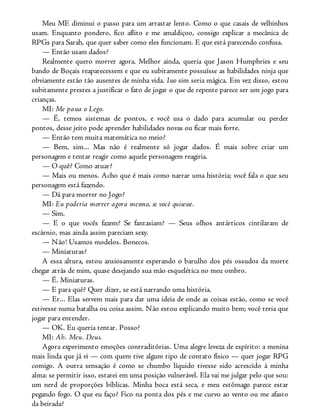Meu ME diminui o passo para um arrastar lento. Como o que casais de velhinhos
usam. Enquanto pondero, fico aflito e me amaldiçoo, consigo explicar a mecânica de
RPGs para Sarah, que quer saber como eles funcionam. E que está parecendo confusa.
— Então usam dados?
Realmente quero morrer agora. Melhor ainda, queria que Jason Humphries e seu
bando de Boçais reaparecessem e que eu subitamente possuísse as habilidades ninja que
obviamente estão tão ausentes de minha vida. Isso sim seria mágica. Em vez disso, estou
subitamente prestes a justificar o fato de jogar o que de repente parece ser um jogo para
crianças.
MI: Me passa o Lego.
— É, temos sistemas de pontos, e você usa o dado para acumular ou perder
pontos, desse jeito pode aprender habilidades novas ou ficar mais forte.
— Então tem muita matemática no meio?
— Bem, sim... Mas não é realmente só jogar dados. É mais sobre criar um
personagem e tentar reagir como aquele personagem reagiria.
— O quê? Como atuar?
— Mais ou menos. Acho que é mais como narrar uma história; você fala o que seu
personagem está fazendo.
— Dá para morrer no Jogo?
MI: Eu poderia morrer agora mesmo, se você quisesse.
— Sim.
— E o que vocês fazem? Se fantasiam? — Seus olhos antárticos cintilaram de
escárnio, mas ainda assim pareciam sexy.
— Não! Usamos modelos. Bonecos.
— Miniaturas?
A essa altura, estou ansiosamente esperando o barulho dos pés ossudos da morte
chegar atrás de mim, quase desejando sua mão esquelética no meu ombro.
— É. Miniaturas.
— E para quê? Quer dizer, se está narrando uma história.
— Er... Elas servem mais para dar uma ideia de onde as coisas estão, como se você
estivesse numa batalha ou coisa assim. Não estou explicando muito bem; você teria que
jogar para entender.
— OK. Eu queria tentar. Posso?
MI: Ah. Meu. Deus.
Agora experimento emoções contraditórias. Uma alegre leveza de espírito: a menina
mais linda que já vi — com quem tive algum tipo de contato físico — quer jogar RPG
comigo. A outra sensação é como se chumbo líquido tivesse sido acrescido à minha
alma: se permitir isso, estarei em uma posição vulnerável. Ela vai me julgar pelo que sou:
um nerd de proporções bíblicas. Minha boca está seca, e meu estômago parece estar
pegando fogo. O que eu faço? Fico na ponta dos pés e me curvo ao vento ou me afasto
da beirada?
 