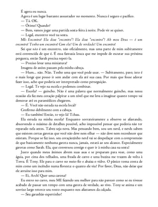 É agora ou nunca.
Agora é um lugar bastante assustador no momento. Nunca é seguro e pacífico.
— Tá. OK.
— Ótimo! Quando?
— Bem, vamos jogar uma partida sexta-feira à noite. Pode vir se quiser.
— Legal, encontro você na sexta.
MI: Encontro? Ela disse “encontro”! Ela disse “encontro”! Ah meu Deus — é um
encontro! Tenho um encontro! Com ela! Um de verdade! Um encontro!
Sei que não é um encontro, não oficialmente, mas uma parte de mim subitamente
está convencida de que é. É essa fantasia louca que me impede de escutar sua próxima
pergunta, então Sarah precisa repeti-la.
— Preciso levar uma miniatura?
Imagens de anões passam pela minha cabeça.
— Hum... não. Não. Tenho uma que você pode usar. — Subitamente, paro; isto é
o mais longe que posso ir sem andar com ela até sua casa. Por mais que fosse adorar
fazer isso, acho que poderia ser interpretado como perseguição.
— Legal. Te vejo na escola e podemos combinar.
— Escola? — guincho. Não é uma palavra que normalmente guincho, mas nessa
ocasião ela faz meu coração palpitar a um nível que me leva a imaginar quanto tempo vai
demorar até os paramédicos chegarem.
— É. Você não estuda na escola local?
Confirmo debilmente com a cabeça.
— Eu também! Então, te vejo lá! Tchau.
Ela estuda na minha escola? Enquanto sorrateiramente a observo se afastando,
absorvendo o máximo de detalhes possível, acho impossível pensar que poderia não ter
reparado nela antes. Talvez seja nova. Mas pensando bem, sou um nerd, e nerds sabem
que existem certas garotas que você não deve nem olhar — não deve nem reconhecer que
existam. Porque se faz isso, seu coraçãozinho nerd vai se despedaçar com a compreensão
de que basicamente nenhuma garota nunca, jamais, estará ao seu alcance. Especialmente
garotas como Sarah. Ela, que conversou comigo e quer ir à minha casa na sexta!
Justo quando meus ânimos abrem suas asas e se preparam para voar, como uma
águia, por cima dos telhados, uma freada de carro e uma buzina me trazem de volta à
Terra. É Tony. Ele para o carro no meio-fio e abaixa o vidro. O pânico toma conta de
mim como um incêndio numa floresta: o quanto ele viu? Por favor, Deus, não deixe que
ele arruíne isso para mim.
— Ei, Arch! Quer uma carona?
Eu entro no carro, meu ME fazendo seu melhor para não parecer como se eu tivesse
acabado de passar um tempo com uma garota de verdade, ao vivo. Tony se anima e um
sorriso largo retorce seu rosto enquanto nos afastamos da calçada.
— Seu garanhão espertinho!
 