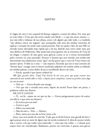 QUATRO
A viagem de carro é um coquetel de fumaça, negações e acenos de cabeça. Por mais que
eu tente dizer a Tony que não estou saindo com Sarah — o que não estou mesmo —,
isso não inibe o balançar de sua cabeça, como o de alguém que sabe tudo, e a risadinha
“não adianta tentar me enganar” que acompanha cada uma das minhas tentativas de
explicar a situação do modo mais casual possível. Não me ajuda o fato de meu ME ter
entrado numa velocidade mais rápida que a da luz, fazendo meu rosto arder mais que
uma abóbora de Halloween. Mas ainda mais preocupantes são as tentativas de Tony de
me elogiar a respeito de meu gosto para garotas (como se eu a tivesse encomendado
pelos correios ou coisa parecida). Escutar o homem que está vivendo com minha mãe
descrevendo uma adolescente como “gata” me faz querer que o carro de Tony tivesse um
assento ejetor. O dele ou o meu — não importa. Entendo que esta é uma tentativa de
“formar laços” comigo, mas os únicos resultados palpáveis são minhas unhas se enfiando
em minhas palmas, e meus dedos do pé se encolhendo dentro do tênis.
— Então, quando é que vamos conhecê-la?
MI: Que grande ideia, Tony! Vou levá-la lá em casa para que possa escutar seus
comentários sem sentido sobre a vida, e depois, para completar, vamos ao jardim atear fogo
em nós mesmos!
— Não sei. — Estou ficando sem energia.
— Por que não a convida uma noite, depois da escola? Posso fazer um jantar, e
podemos todos nos divertir.
MI: ESTÁ LOUCO?
— É... sei lá... vamos ver no que vai dar. — Estou perigosamente perto de aceitar
sua oferta, o que seria um desastre.
— Já contou pra sua mãe?
— Contei o quê?
— Sobre sua namorada.
— Mas ela não é... Não. — Desisto.
— Bem, vamos pra casa dar as boas novas a ela.
Jesus, isso está saindo de controle. Tudo que eu fiz foi buscar uma garrafa de leite e
agora pareço estar no meio de algum tipo de novela romântica! A ideia de encarar minha
mãe e contar a ela que tenho uma namorada — coisa que não tenho — é demais para
sequer levar em consideração. Realmente, preciso me controlar; é apenas uma garota
 