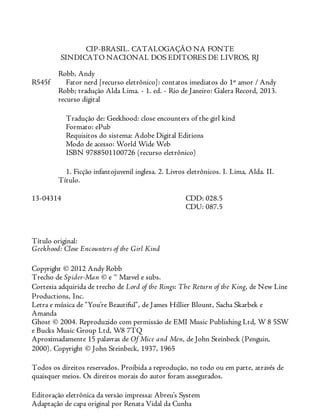R545f
13-04314
CIP-BRASIL. CATALOGAÇÃO NA FONTE
SINDICATO NACIONAL DOS EDITORES DE LIVROS, RJ
Robb, Andy
Fator nerd [recurso eletrônico]: contatos imediatos do 1º amor / Andy
Robb; tradução Alda Lima. - 1. ed. - Rio de Janeiro: Galera Record, 2013.
recurso digital
Tradução de: Geekhood: close encounters of the girl kind
Formato: ePub
Requisitos do sistema: Adobe Digital Editions
Modo de acesso: World Wide Web
ISBN 9788501100726 (recurso eletrônico)
1. Ficção infantojuvenil inglesa. 2. Livros eletrônicos. I. Lima, Alda. II.
Título.
CDD: 028.5
CDU: 087.5
Título original:
Geekhood: Close Encounters of the Girl Kind
Copyright © 2012 Andy Robb
Trecho de Spider-Man © e ™ Marvel e subs.
Cortesia adquirida de trecho de Lord of the Rings: The Return of the King, de New Line
Productions, Inc.
Letra e música de “You’re Beautiful”, de James Hillier Blount, Sacha Skarbek e
Amanda
Ghost © 2004. Reproduzido com permissão de EMI Music Publishing Ltd, W 8 5SW
e Bucks Music Group Ltd, W8 7TQ
Aproximadamente 15 palavras de Of Mice and Men, de John Steinbeck (Penguin,
2000). Copyright © John Steinbeck, 1937, 1965
Todos os direitos reservados. Proibida a reprodução, no todo ou em parte, através de
quaisquer meios. Os direitos morais do autor foram assegurados.
Editoração eletrônica da versão impressa: Abreu’s System
Adaptação de capa original por Renata Vidal da Cunha
 