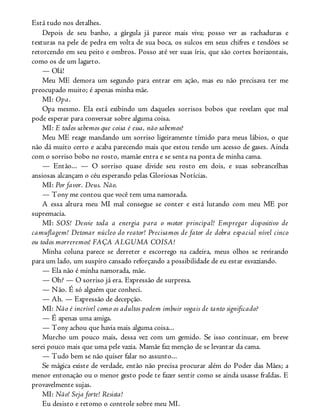 Está tudo nos detalhes.
Depois de seu banho, a gárgula já parece mais viva; posso ver as rachaduras e
texturas na pele de pedra em volta de sua boca, os sulcos em seus chifres e tendões se
retorcendo em seu peito e ombros. Posso até ver suas íris, que são cortes horizontais,
como os de um lagarto.
— Olá!
Meu ME demora um segundo para entrar em ação, mas eu não precisava ter me
preocupado muito; é apenas minha mãe.
MI: Opa.
Opa mesmo. Ela está exibindo um daqueles sorrisos bobos que revelam que mal
pode esperar para conversar sobre alguma coisa.
MI: E todos sabemos que coisa é essa, não sabemos?
Meu ME reage mandando um sorriso ligeiramente tímido para meus lábios, o que
não dá muito certo e acaba parecendo mais que estou tendo um acesso de gases. Ainda
com o sorriso bobo no rosto, mamãe entra e se senta na ponta de minha cama.
— Então... — O sorriso quase divide seu rosto em dois, e suas sobrancelhas
ansiosas alcançam o céu esperando pelas Gloriosas Notícias.
MI: Por favor. Deus. Não.
— Tony me contou que você tem uma namorada.
A essa altura meu MI mal consegue se conter e está lutando com meu ME por
supremacia.
MI: SOS! Desvie toda a energia para o motor principal! Empregar dispositivo de
camuflagem! Detonar núcleo do reator! Precisamos de fator de dobra espacial nível cinco
ou todos morreremos! FAÇA ALGUMA COISA!
Minha coluna parece se derreter e escorrego na cadeira, meus olhos se revirando
para um lado, um suspiro cansado reforçando a possibilidade de eu estar esvaziando.
— Ela não é minha namorada, mãe.
— Oh? — O sorriso já era. Expressão de surpresa.
— Não. É só alguém que conheci.
— Ah. — Expressão de decepção.
MI: Não é incrível como os adultos podem imbuir vogais de tanto significado?
— É apenas uma amiga.
— Tony achou que havia mais alguma coisa...
Murcho um pouco mais, dessa vez com um gemido. Se isso continuar, em breve
serei pouco mais que uma pele vazia. Mamãe faz menção de se levantar da cama.
— Tudo bem se não quiser falar no assunto...
Se mágica existe de verdade, então não precisa procurar além do Poder das Mães; a
menor entonação ou o menor gesto pode te fazer sentir como se ainda usasse fraldas. E
provavelmente sujas.
MI: Não! Seja forte! Resista!
Eu desisto e retomo o controle sobre meu MI.
 
