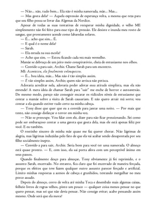 — Não... não, tudo bem... Ela não é minha namorada, mãe... Mas...
— Mas gosta dela? — Aquela expressão de esperança volta, a mesma que reza para
que seu filho possa se livrar das Algemas da Nerdice.
Apesar de todas as suas tentativas de recuperar minha dignidade, o velho ME
simplesmente não foi feito para esse tipo de pressão. Ele desiste e inunda meu rosto de
sangue, que prontamente acende como labaredas solares.
— É... acho que sim... É.
— E qual é o nome dela?
— Sarah.
— Ela estuda na sua escola?
— Acho que sim. — Estou ficando cada vez mais vermelho.
Mamãe se debruça de um jeito meio conspiratório, cheia de entusiasmo nos olhos.
— Convide-a para sair, Archie. Chame Sarah para um encontro.
MI: Aconteceu, ela finalmente enlouqueceu.
— É... boa ideia, mãe... Mas não é tão simples assim.
— É tão simples assim, Archie; quem não arrisca não petisca.
Adoraria acreditar nela, adoraria poder adotar essa atitude simplista, mas ela não
entende! A mera ideia de chamar Sarah para “sair” me enche de horror e autoaversão.
Do mesmo modo, pareço não conseguir encarar os ridículos níveis de entusiasmo que
contar a mamãe sobre a visita de Sarah causariam. E não quero atrair má sorte; vou
contar a ela quando estiver tudo certo na minha cabeça.
— Tony disse que quer que eu a convide para jantar uma noite. — Por mais que
tente, não consigo disfarçar o terror em minha voz.
— Não se preocupe. Vou falar com ele, dizer para não ficar pressionando. Sei como
pode ser embaraçoso contar a uma garota que gosta dela, mas ele está apenas feliz por
você. E eu também.
O rostinho sincero de minha mãe quase me faz querer chorar. Não lágrimas de
alegria, mas lágrimas induzidas pelo fato de que ela vai acabar sendo desapontada por seu
filho socialmente inepto.
— Convide-a para sair, Archie. Seria bom para você ter uma namorada. O almoço
está quase pronto. — E, com isso, ela sai porta afora com um perceptível ânimo em
seus passos.
Quando finalmente desço para almoçar, Tony obviamente já foi reprimido, e o
assunto Sarah, encerrado. No entanto, fica claro que foi encerrado de maneira forçada,
porque os efeitos que teve fazem qualquer outro assunto parecer forçado e artificial.
Limito minhas respostas a acenos de cabeça e grunhidos, tentando mergulhar no meu
porco assado.
Depois do almoço, corro de volta até minha Toca e desembalo mais algumas caixas,
folheio livros de regras velhos, pinto um pouco — qualquer coisa menos pensar no que
quero pensar, mas sei que não devia pensar. Não consigo evitar; acabo pensando assim
mesmo. Onde será que ela mora?
 