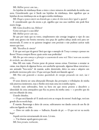 MI: Melhor parar com isso...
As lojinhas da vizinhança ficam a vinte e cinco minutos de caminhada da minha casa
nova. Considerando que vi Sarah nas lojinhas da vizinhança, deve significar que as
lojinhas da sua vizinhança são as da agora minha vizinhança.
MI: Daqui a pouco estará nos dizendo que a soma de dois mais dois é igual a quatro!
E considerando que ela estava a pé, significa que sua casa também não pode ficar
muito longe.
MI: Como descobriu isso, Holmes?
Como será que é a casa dela?
MI: Melhor parar com isso...
Só que por mais que eu tente, simplesmente não consigo imaginar o tipo de casa
onde uma garota tão bonita moraria; esta peça do quebra-cabeça ainda está para ser
encontrada. É como se eu quisesse imaginar com precisão e não pudesse aceitar nada
menos que isso.
MI: *Barulhos de vômito*
E do que será que ela gosta? Será que sigo o exemplo de Tony e começo a pensar em
flores? Nunca comprei flores; quais serão suas preferidas?
MI: Por que não começa a planejar o casamento de uma vez? Não é nem um encontro
de verdade, sua aberração!
Meu MI tem razão. Preciso parar de pensar nessas coisas. Continuo a esvaziar as
caixas, mas depois de algumas horas, um sanduíche apressado, algumas falsas tentativas e
um animado “boa-noite” de mamãe, acabo desistindo, deito na cama e adquiro um
profundo interesse pelo teto. O que será que Sarah está fazendo agora?
MI: Não está gastando a mesma quantidade de energia pensando em você, isso é
certo...
O sono deveria ser uma abençoada liberação das provações e tribulações de minha
vida amorosa inexistente, mas o Sonho está mais uma vez à minha espera.
Acordo num sobressalto, bem na hora em que estou prestes a descobrir a
identidade da coisa ameaçadora que fica na ponta da minha cama — e percebo que ela
está me olhando de cima.
Usando chinelos.
— O que está fazendo aí? E ainda está com as roupas de ontem! Anda logo, terá um
grande dia na escola hoje.
É mamãe. Resmungo e deito de costas, subitamente me dando conta de um fio de
saliva me ligando ao chão.
— Devo ter caído da cama — balbucio, ficando de pé. — O que vai ter na escola
hoje?
Aquele sorriso entusiasmado de novo. Lá vem.
— Vai chamar aquela garota para sair.
MI: Sem pressão, realmente.
 