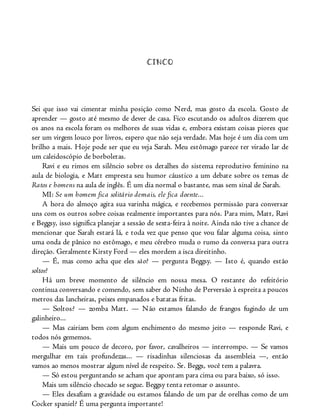 CINCO
Sei que isso vai cimentar minha posição como Nerd, mas gosto da escola. Gosto de
aprender — gosto até mesmo de dever de casa. Fico escutando os adultos dizerem que
os anos na escola foram os melhores de suas vidas e, embora existam coisas piores que
ser um virgem louco por livros, espero que não seja verdade. Mas hoje é um dia com um
brilho a mais. Hoje pode ser que eu veja Sarah. Meu estômago parece ter virado lar de
um caleidoscópio de borboletas.
Ravi e eu rimos em silêncio sobre os detalhes do sistema reprodutivo feminino na
aula de biologia, e Matt empresta seu humor cáustico a um debate sobre os temas de
Ratos e homens na aula de inglês. É um dia normal o bastante, mas sem sinal de Sarah.
MI: Se um homem fica solitário demais, ele fica doente...
A hora do almoço agita sua varinha mágica, e recebemos permissão para conversar
uns com os outros sobre coisas realmente importantes para nós. Para mim, Matt, Ravi
e Beggsy, isso significa planejar a sessão de sexta-feira à noite. Ainda não tive a chance de
mencionar que Sarah estará lá, e toda vez que penso que vou falar alguma coisa, sinto
uma onda de pânico no estômago, e meu cérebro muda o rumo da conversa para outra
direção. Geralmente Kirsty Ford — eles mordem a isca direitinho.
— É, mas como acha que eles são? — pergunta Beggsy. — Isto é, quando estão
soltos?
Há um breve momento de silêncio em nossa mesa. O restante do refeitório
continua conversando e comendo, sem saber do Ninho de Perversão à espreita a poucos
metros das lancheiras, peixes empanados e batatas fritas.
— Soltos? — zomba Matt. — Não estamos falando de frangos fugindo de um
galinheiro...
— Mas cairiam bem com algum enchimento do mesmo jeito — responde Ravi, e
todos nós gememos.
— Mais um pouco de decoro, por favor, cavalheiros — interrompo. — Se vamos
mergulhar em tais profundezas... — risadinhas silenciosas da assembleia —, então
vamos ao menos mostrar algum nível de respeito. Sr. Beggs, você tem a palavra.
— Só estou perguntando se acham que apontam para cima ou para baixo, só isso.
Mais um silêncio chocado se segue. Beggsy tenta retomar o assunto.
— Eles desafiam a gravidade ou estamos falando de um par de orelhas como de um
Cocker spaniel? É uma pergunta importante!
 