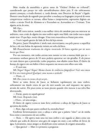 Mais risadas da assembleia e gritos meus de “Ordem! Ordem no tribunal!”,
considerando que pareço ter sido extraoficialmente eleito juiz. E tão subitamente
quanto começou, a risada diminui, e, tarde demais, meu Detector de Boçais® é ligado.
Demoro uma fração de segundo para perceber a mudança na linguagem corporal de meus
compatriotas: ombros se curvam, olhos baixos e inexpressivos, expressões ilegíveis em
todos: a versão Nerd de Abaixem-se e Escondam-se: Acovardem-se e Tremam. Tem
alguém atrás de mim.
MI: Ops...
Meu ME tenta imitar, usando a sua melhor tática de camaleão para me misturar ao
ambiente, mas a mão de alguém em meu ombro expõe meu blefe; não tenho outra opção
senão virar. O que faço, muito devagar. Uma testa musculosa se franze para mim.
— Você é aquele garoto do lado de fora da loja ontem.
De perto, Jason Humphries é ainda mais aterrorizante; sua pele parece a superfície
da lua, e ele tem linhas de expressão visíveis em volta da boca.
MI: Provavelmente resultantes da alegria vivenciada 24 horas seguidas por ser mais
durão que Deus.
Por um momento, não tenho certeza nem mesmo se tem a mesma idade que eu —
certamente nenhum garoto de 14 anos poderia aparentar ser tão grisalho. E ele parece
ter mais dentes que o permitido, todos pequenos, mas afiados como facas. O cheiro de
fumaça de cigarro em seu hálito é forte enquanto me encara com olhos sem vida.
— É você sim.
MI: Negue! Negue! Negue! Mesmo diante de evidências fotográficas! Você não estava
lá! Era seu irmão gêmeo! Qualquer coisa menos a verdade!
— Hum... é.
MI: Das cinzas às cinzas, do pó ao pó...
Sinto as mãos fortes de Jason se fecharem rapidamente em meu ombro,
subitamente me dando conta de que ele está usando um anel enquanto me aperta
através do suéter. Ele pisca como as vacas piscam quando têm moscas à sua volta lhes
aborrecendo.
— Então, quem era aquela garota?
MI: Irmã. Responda irmã.
—Hum... só uma amiga...
O cheiro de cigarro torna-se mais forte conforme a cabeça de bigorna de Jason se
aproxima da minha.
— Bem, diga a ela que quero conhecê-la, entendeu bem?
Confirmo fervorosamente com a cabeça e acho que a palavra “claro” cai de minha
boca como o excremento de um coelho.
— Bom. — Ele aperta mais uma vez meu ombro e em seguida se afasta como um
tubarão que acaba de detectar uma gota de sangue em meio a um milhão de litros de
água. Lentamente, meus amigos se desdobram como animais de origami amassados.
— Que garota? — Matt é o primeiro a perguntar.
 