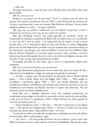 — Olá, você.
Ela segura meu braço, e, uma vez mais, estou olhando dentro dos olhos azuis como
gelo de Sarah.
MI: Ela está no seu ano!
Dirigir-se a um garoto de 14 anos como “Você” é a maneira certa de obter sua
atenção. No entanto, preceda isso com um “Olá!” e vindo da boca de um sociopata de
14 anos e a promessa não é mais tão atraente. Meu Detector de Boçais® dá uma rápida
olhada no ambiente ao redor — até agora tudo bem.
MI: Aqui está um problema complicado: seus três melhores amigos bem à frente e
Starshine nos seus braços; como é que você vai resolver essa questão?
Mas meu Monólogo Interno está sendo ignorado no momento. Estou me
recuperando da mudança na aparência de Sarah. Não me admira não a ter reconhecido:
a) claro que ela é nova na escola — era impossível que até mesmo eu não a tivesse
notado antes; e b) o visual gótico devia ser uma coisa de fim de semana. Maquiagem
gótica tem um lado ligeiramente proibido; será que esconde uma estonteante beleza, ou
vai desmascarar uma górgona que colocaria Medusa na lista das Cem Mulheres Mais
Sexy do Mundo? Felizmente, é a primeira opção; sua pele é clara e perfeita, e sua boca
levanta mais de um lado quando ela sorri, como se ela soubesse de alguma coisa que você
não sabe. O que, no meu caso, provavelmente é verdade.
Estimulado pela bela em meu braço, ergo o outro e corajosamente chamo meus
camaradas.
MI: Você é um Nerd! Não devia estar fazendo isso!
Mas imprudentemente, pela primeira vez em minha vida, deixo meu manto de lado e
ando até meus boquiabertos colegas com mais que uma pitada de presunção.
— Pessoal — começo num tom autoritário, me afirmando como o Macho Alfa do
grupo. — Esta é Sarah. Sarah, estes são Beggsy, Ravi e Matt. — Meus amigos se
atrapalham e murmuram alguns “Olás” e “Ois”, sem dúvida admirados por sua
incandescente beleza e possivelmente perturbados pela nuvem de testosterona que me
transformou num Homem do Mundo, charmoso e a quem não subestimar. Por um
momento, penso em deixar o bigode crescer.
Sarah lida com a adulação silenciosa como uma completa profissional; ela
cumprimenta meus amigos um de cada vez, mantendo contato visual com cada um deles,
o que, para um Nerd, é o equivalente a olhar o Super Homem nos olhos quando ele
está com sua visão de raios X.
— Estou animada para sexta. — Ela sorri. — Me avise se quiser que eu leve alguma
coisa. — De repente, ela vê alguém mais à frente. — Preciso ir, Caitlyn está com umas
anotações que quero copiar. Legal conhecer vocês... Até sexta!
E então ela vai embora, levando meu coração junto e deixando um rastro de silêncio
em seu encalço. Matt resolve quebrar o gelo:
— Até sexta? — Há uma pitada de horror em seu escárnio, e posso sentir meu
Robert Pattinson interior sendo exposto à luz forte da Realidade. Mas não há tempo
 