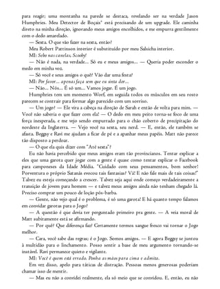 para reagir; uma montanha na parede se destaca, revelando ser na verdade Jason
Humphries. Meu Detector de Boçais® está precisando de um upgrade. Ele caminha
direto na minha direção, ignorando meus amigos encolhidos, e me empurra gentilmente
com o dedo amarelado.
— Sexta. O que vão fazer na sexta, então?
Meu Robert Pattinson interior é substituído por meu Salsicha interior.
MI: Sebo nas canelas, Scooby!
— Não é nada, na verdade... Só eu e meus amigos... — Queria poder esconder o
medo em minha voz.
— Só você e seus amigos o quê? Vão dar uma festa?
MI: Por favor... apenas faça sem que eu sinta dor...
— Não... Nós... É só um... Vamos jogar. É um jogo.
Humphries tem um momento Worf, em seguida todos os músculos em seu rosto
parecem se contrair para formar algo parecido com um sorriso.
— Um jogo? — Ele vira a cabeça na direção de Sarah e então de volta para mim. —
Você não saberia o que fazer com ela! — O dedo em meu peito torna-se foco de uma
força inesperada, e me vejo sendo empurrado para o chão coberto de precipitação do
nordeste da Inglaterra. — Vejo você na sexta, seu nerd. — E, então, ele também se
afasta. Beggsy e Ravi me ajudam a ficar de pé e a apanhar meus papéis. Matt não parece
tão disposto a perdoar.
— O que ela quis dizer com “Até sexta”?
Eu não havia percebido que meus amigos eram tão provincianos. Tentar explicar a
eles que uma garota quer jogar com a gente é quase como tentar explicar o Facebook
para camponeses da Idade Média. “Cuidado com seus pensamentos, bom senhor!
Porventura o próprio Satanás evocou tais fantasias? Vá! E não fale mais de tais coisas!”
Talvez eu esteja começando a crescer. Talvez seja aqui onde começo verdadeiramente a
transição de jovem para homem — e talvez meus amigos ainda não tenham chegado lá.
Preciso comprar um pouco de loção pós-barba.
— Gente, não vejo qual é o problema, é só uma garota! E há quanto tempo falamos
em convidar garotas para o Jogo?
— A questão é que devia ter perguntado primeiro pra gente. — A veia moral de
Matt subitamente está se afirmando.
— Por quê? Que diferença faz? Certamente termos sangue fresco vai tornar o Jogo
melhor.
— Cara, você sabe das regras; é o Jogo. Somos amigos. — E agora Beggsy se juntou
à multidão para o linchamento. Posso sentir a base de meu argumento tornando-se
instável. Ravi permanece quieto e vigilante.
MI: Você é quem está errado. Ponha as mãos para cima e admita.
Em vez disso, apelo para táticas de distração. Pessoas menos generosas poderiam
chamar isso de mentir.
— Mas eu não a convidei realmente, ela só meio que se convidou. E, então, eu não
 