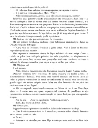 poderia exatamente desconvidá-la, poderia?
— Só tinha que dizer a ela que precisava perguntar para a gente primeiro.
— E o que você teria respondido, Matt? “Não”?
— Não importa realmente, Archie. Você não nos deu essa opção, não foi?
Sempre se pode perceber quando uma discussão está começando a ficar séria — as
pessoas começam a dizer os nomes umas das outras com uma clareza acentuada, e as
frases sempre parecem terminar com perguntas. Estas são as demonstrações territoriais
dos Nerds. Gorilas as fazem batendo em seus próprios peitos; cervos travam chifres; os
Nerds enfatizam os nomes uns dos outros e sacam as Grandes Espadas da retórica. A
questão é que fui eu que errei. Sei que fui eu, mas já fui longe demais para recuar. E
parte de mim não consegue entender qual é o problema.
MI: Parte de você não quer entender qual é o problema...
Há um silêncio fervilhante, quebrado pelas habilidades apaziguadoras dignas da
OTAN por parte de Beggsy:
— Cara, você só precisava consultar a gente antes. Não é como se fôssemos
responder que ela não podia ir.
Meu argumento desmorona diante da lógica vulcânica de meu amigo. Como a
casinha de palha construída pelo primeiro dos três porquinhos, ela simplesmente é
soprada pelo vento. No entanto, esse porquinho ainda não terminou; está com a
baforada do lobo em cima dele e pode soprar e soprar melhor que todos.
MI: Não faça isso!
Tarde demais.
— Não é como se pudessem impedir de qualquer maneira, Beggsy. A casa é minha.
Qualquer estrutura livre construída de palha, madeira, ou tijolos deveria ser
instantaneamente dizimada. Mas tenho essa horrível sensação, até mesmo antes de
todas as palavras terminarem de saltar sarcasticamente de minha boca, que fiz uma
grande cagada em minha própria porta. Matt me olha fixamente de um jeito que
subitamente se tornou ilegível.
— OK — responde, assentindo lentamente. — Ótimo. A casa é sua. Mas é bom
saber. — E então, com um quase imperceptível tensionar de mandíbula, se vira
rapidamente e se afasta, com certa determinação no passo. Ravi para por um segundo e
o segue.
— Ah, Ca-ara! — Dessa vez significando *Está decepcionado*.
— Bem... Ele estava sendo um idiota.
MI: Não exagera.
Beggsy obviamente permanece insatisfeito, balançando lentamente a cabeça.
— Cara. Precisa consertar isso. — A essa altura, estamos ambos olhando fixamente
para o mesmo ponto no chão.
— Eu sei...
— Alcance-o no caminho para casa. Diga apenas que sente muito e vai ficar tudo
bem.
 