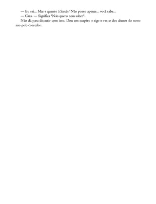 — Eu sei... Mas e quanto à Sarah? Não posso apenas... você sabe...
— Cara. — Significa *Não quero nem saber*.
Não dá para discutir com isso. Dou um suspiro e sigo o resto dos alunos do nono
ano pelo corredor.
 