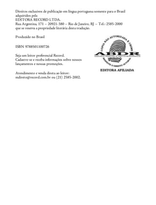 Direitos exclusivos de publicação em língua portuguesa somente para o Brasil
adquiridos pela
EDITORA RECORD LTDA.
Rua Argentina, 171 – 20921-380 – Rio de Janeiro, RJ – Tel.: 2585-2000
que se reserva a propriedade literária desta tradução.
Produzido no Brasil
ISBN 9788501100726
Seja um leitor preferencial Record.
Cadastre-se e receba informações sobre nossos
lançamentos e nossas promoções.
Atendimento e venda direta ao leitor:
mdireto@record.com.br ou (21) 2585-2002.
 