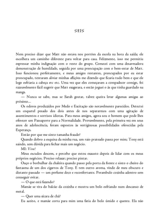 SEIS
Nem preciso dizer que Matt não estava nos portões da escola na hora da saída; ele
escolhera um caminho diferente para voltar para casa. Felizmente, isso me permitiu
expressar minha indignação com o resto do grupo. Comecei com uma desarmadora
demonstração de humildade, seguida por uma preocupação com o bem-estar de Matt.
Isso funcionou perfeitamente, e meus amigos restantes, preocupados por eu estar
preocupado, tentaram aliviar minhas aflições me dizendo que ficaria tudo bem e que ele
logo esfriaria a cabeça etc etc. Uma vez que eles começaram a compadecer comigo, foi
razoavelmente fácil sugerir que Matt exagerara, e então joguei o ás que tinha guardado na
manga.
— Nunca se sabe, mas se Sarah gostar, talvez queira levar algumas amigas ao
próximo...
Os odores produzidos por Medo e Excitação são notavelmente parecidos. Detectei
um coquetel pesado dos dois antes de nos separarmos com uma agitação de
assentimentos e sorrisos idiotas. Para meus amigos, agora sou o homem que pode lhes
oferecer um Passaporte para a Normalidade. Provavelmente, pela primeira vez em seus
anos de adolescência, foram expostos às vertiginosas possibilidades oferecidas pela
Esperança.
Então por que me sinto tamanha fraude?
Quando dobro a esquina da minha rua, um raio prateado passa por mim; Tony está
saindo, sem dúvida para fechar mais um negócio.
MI: Viva!
Meus escudos descem, e percebo que estou exausto depois de lidar com os meus
próprios negócios. Preciso relaxar; preciso pintar.
Ouço o borbulhar da chaleira quando passo pela porta da frente e sinto o cheiro do
fantasma de um dos cigarros de Tony. E tem outro aroma, vindo de meu obscuro e
distante passado — um perfume doce e reconfortante. Perambulo cozinha adentro sem
conseguir evitar.
— O que está fazendo?
Mamãe se vira do balcão da cozinha e mostra um bolo esfriando num descanso de
metal.
— Quer uma xícara de chá?
Eu aceito, e mamãe corta para mim uma fatia do bolo úmido e quente. Ela não
 