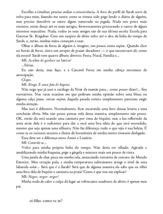 Escolho a timeline; preciso avaliar a concorrência. A foto do perfil de Sarah sorri de
volta para mim, fazendo-me sentir como se tivesse sido pego lendo o diário de alguém,
mas preciso descobrir se existe algum namorado na jogada. Nada nos posts mais
recentes, então desço até os mais antigos, fervorosamente procurando o rastro de algum
interesse masculino. Nada, todos os seus amigos são de sua última escola: Escola para
Garotas St. Brigidine. Com um suspiro de alívio volto até o alto da linha do tempo de
Sarah, e, então, minhas mãos começam a suar.
Olhar o álbum de fotos de alguém é, imagino, um pouco como espiar. Quando clico
no botão de fotos, sinto um arrepio de prazer decadente — o que encontrarei ali; como
ela estará? Sarah tem quatro álbuns abertos: Festa, Natal, Família e...
MI: Acabou de ganhar na loteria!
...Férias.
Eu não devia, mas faço, e a Cascavel Feroz em minha cabeça estremece de
antecipação.
Clique.
MI: Bingo. É uma foto de biquíni.
Não nego que já usei o catálogo da Next da mamãe para... como posso dizer?... fins
recreativos. Nas raras ocasiões em que pediram minha opinião sobre uma blusa ou
alguma calça jeans, certas seções daquela pesada revista simplesmente pareciam exigir
minha atenção.
Mas isso é diferente. Normalmente, ficar encarando uma foto dessas levaria a uma
conclusão óbvia. Mas não posso pensar nela dessa maneira, simplesmente não posso.
OK, então ela está usando uma camiseta por cima do biquíni, mas a luz refletindo da
areia atrás dela é o suficiente para dar a você uma boa ideia do que está escondido,
mesmo que seja apenas uma silhueta. Não faz diferença; tudo o que vejo é sua beleza. É
como se os recessos escuros e cheios de hormônios de minha mente tivessem desligado.
Essa deve ser a diferença entre Amor e Luxúria.
MI: Controle-se...
Volto para minha própria linha do tempo. Não devia ter olhado. Agitado e
amaldiçoando minha fraqueza, pego a gárgula e misturo mais um pouco de tinta.
Uma janela de chat pisca em minha tela, anunciando tentativa de contato do Mundo
Exterior. Meu coração pula, e minha temperatura subitamente atinge o nível de uma
labareda solar... Será que é a Sarah? Será que de alguma maneira ela sabe que eu olhei
uma foto dela de biquíni e camiseta na praia? Como é que vou me explicar?
MI: Negar, negar, negar!
Minha onda de calor e culpa dá lugar ao refrescante suadouro de alívio; é apenas meu
pai.
oi filho. como vc ta?
 