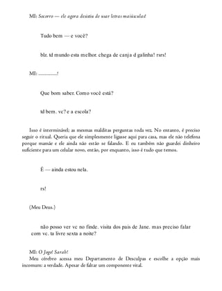 MI: Socorro — ele agora desistiu de usar letras maiúsculas!
Tudo bem — e você?
blz. td mundo esta melhor. chega de canja d galinha! rsrs!
MI: ..............!
Que bom saber. Como você está?
td bem. vc? e a escola?
Isso é interminável; as mesmas malditas perguntas toda vez. No entanto, é preciso
seguir o ritual. Queria que ele simplesmente ligasse aqui para casa, mas ele não telefona
porque mamãe e ele ainda não estão se falando. E eu também não guardei dinheiro
suficiente para um celular novo, então, por enquanto, isso é tudo que temos.
É — ainda estou nela.
rs!
(Meu Deus.)
não posso ver vc no finde. visita dos pais de Jane. mas preciso falar
com vc. ta livre sexta a noite?
MI: O Jogo! Sarah!
Meu cérebro acessa meu Departamento de Desculpas e escolhe a opção mais
incomum: a verdade. Apesar de faltar um componente vital.
 