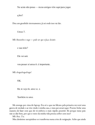 Na sexta não posso — meus amigos vêm aqui para jogar.
q hrs?
Dou um grunhido internamente; já sei onde isso vai dar.
Umas 7.
MI: Bonzinho e vago — pode ser que o faça desistir.
e sua mãe?
Ela vai sair.
vou passar aí umas 6. é importante.
MI: drogadrogadroga!
OK.
blz. te vejo lá. amo vc. x
Também te amo.
Me envergo por cima do laptop. Era só o que me faltava: pela primeira vez terei uma
garota de verdade e ao vivo vindo à minha casa, e meu pai estará aqui. Preciso bolar uma
maneira de fazer com que ele vá embora o mais rápido possível. Só porque meus pais
não se dão bem, por que o resto da minha vida precisa sofrer com isso?
MI: Pais. Tsc.
Meu desânimo autopiedoso se transforma numa crise de resignação. Acho que ainda
 