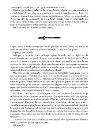 estou zangado com ele por ter estragado as coisas com mamãe.
O jantar não ajuda em nada a melhorar meu humor. Mamãe está toda animada com
a possibilidade de seu filho estar prestes a se juntar à raça humana, e Tony está
testando os limites de sua coleira, soltando perguntas como “Quem vem sexta, afinal?” e
“Aconteceu algo de interessante na escola hoje?”. Imagino que ser interrogado seja
assim. Como minha torta de carne o mais rápido que consigo e arrasto-me de volta para
minha Toca para escrever sobre o tema da solidão em Ratos e homens.
MI: Mais uma nota máxima saindo do forno.
Naquela noite, o Sonho começa quase assim que fecho os olhos. Desta vez, meu eu no
sonho abre os olhos e observa o quarto ao redor. Está tudo escuro e quieto.
Espera; o que é aquilo?
Olho para o canto do quarto na direção oposta da minha cama, e a figura está lá,
sentada curvada contra a parede. Parece ter adquirido mais forma desde nosso último
encontro — dessa vez, parece ser feita de uma névoa cinza espiral que desenha seu
contorno no escuro. Apenas seus olhos vermelhos como lava permanecem os mesmos,
enquanto o que serve de pele para a criatura se enrola e retorce como fumaça de cigarro
vista no sol. Ela fica simplesmente sentada ali, me olhando.
Meu coração está martelando, e sinto ondas de hostilidade vindas dessa coisa no
canto de meu quarto. Subitamente, me forço a levantar da cama, mas meus membros e
músculos são como pesos mortos, e cambaleio com pernas pesadas como chumbo até a
porta do quarto. Tarde demais; lá está ele, me esperando, parado no meu caminho.
Perto assim dele, posso ouvir sua respiração; soa ofegante e rouca, e sons estranhos de
vogais saem de seus lábios rodopiantes. Ou talvez seja eu, talvez eu esteja pedindo ajuda,
e minha boca não esteja funcionando direito — não sei.
Em pânico, tropeço para trás e me seguro na pia que costumava ficar em meu antigo
banheiro e, de repente, apareceu em meu quarto. Por algum motivo, acho que jogar água
no rosto vai me ajudar a sair dessa situação. Olho no espelho acima da pia e vejo que a
criatura sumiu. Para meu horror, quando giro as torneiras não sai água, e sim a
retorcida fumaça em espiral de meu agressor. Ele enche a pia, aumentando de tamanho e
de formato, até finalmente colocar uma das mãos enevoadas sobre meu nariz e boca.
Engasgando, caio de joelhos, batendo no braço da criatura, mas minhas mãos apenas a
atravessam. Posso sentir sua mão impedindo-me de respirar e caio no chão, de rosto
para baixo...
...e acordo no chão com o barulho de meu despertador, aparentemente tentando
comer o travesseiro que me seguiu da cama.
MI: Bom dia!
 