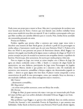SETE
Nada como um prazo para a mente se focar. Mas não é a precipitação do nordeste nem
estar lutando para ler Ratos e homens que está fazendo meu cérebro trabalhar horas
extras nessa manhã de terça-feira em especial. E não é também a preocupação sobre por
que Matt escolheu um caminho diferente para ir à escola. Não, minhas horas acordado
são consumidas pensando em sexta.
Precisa ser Perfeito.
Perfeito significa que preciso olhar a aventura que vamos jogar nessa noite e
descobrir uma maneira de fazer Sarah gostar. Já esbocei o perfil de sua personagem na
minha cabeça e basicamente resolvi que ela será uma Feiticeira Nível 3. Poderia tê-la
feito um Nível 4, mas pareceria um pouco de favoritismo demais; afinal, Beggsy e os
meninos têm jogado essa batalha já há alguns meses e acabaram de chegar ao Nível 4. E
preciso arranjar um jeito de encaixá-la na aventura sem atrapalhar demais o equilíbrio da
história. História que, devo acrescentar, foi escrita por minha própria e bela mão.
Para os virgens no Jogo, vou tornar as coisas simples: sou o Mestre de Jogo (de
agora em diante conhecido como o MJ), e Sarah e o restante do alegre bando de
aventureiros, em seus disfarces, participarão do Jogo como Personagens do Jogador
(PJs). Como Mestre, decido o que podem ver e descrevo a eles. Os resultados de
encontros com monstros, armadilhas e feitiços mágicos são determinados jogando os
dados — dentre os quais alguns têm vinte faces. O placar é então comparado a certas
características do perfil de seus personagens, como, por exemplo, força ou destreza, e
um resultado é definido, como talvez conseguirem matar o monstro...
MI: Vitória!
...desarmarem a armadilha...
MI: Megavitória!
...ou coisas ruins podem acontecer, como um feitiço dar errado.
MI: Derrota.
O Mago de Matt já quase morreu três vezes e teve que ser ressuscitado pela Poção
de Lázaro de Ravi, que é um acólito alinhado à divindade G’thraax. Beggsy é um Anão.
MI: Adequado.
Meu problema é que Beggsy e os garotos têm trabalhado duro em minha aventura
(Tumba dos Insones) e têm acumulado Pontos de Experiência, o que aumenta suas
habilidades. Enfiar Sarah na história como uma Feiticeira Nível 4 pode ofender alguém,
 