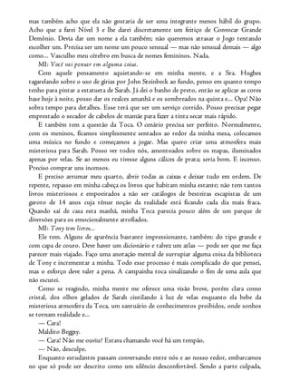mas também acho que ela não gostaria de ser uma integrante menos hábil do grupo.
Acho que a farei Nível 3 e lhe darei discretamente um feitiço de Convocar Grande
Demônio. Devia dar um nome a ela também; não queremos atrasar o Jogo tentando
escolher um. Precisa ser um nome um pouco sensual — mas não sensual demais — algo
como... Vasculho meu cérebro em busca de nomes femininos. Nada.
MI: Você vai pensar em alguma coisa.
Com aquele pensamento aquietando-se em minha mente, e a Sra. Hughes
tagarelando sobre o uso de gírias por John Steinbeck ao fundo, penso em quanto tempo
tenho para pintar a estatueta de Sarah. Já dei o banho de preto, então se aplicar as cores
base hoje à noite, posso dar os realces amanhã e os sombreados na quinta e... Opa! Não
sobra tempo para detalhes. Esse terá que ser um serviço corrido. Posso precisar pegar
emprestado o secador de cabelos de mamãe para fazer a tinta secar mais rápido.
E também tem a questão da Toca. O cenário precisa ser perfeito. Normalmente,
com os meninos, ficamos simplesmente sentados ao redor da minha mesa, colocamos
uma música no fundo e começamos a jogar. Mas quero criar uma atmosfera mais
misteriosa para Sarah. Posso ver todos nós, amontoados sobre os mapas, iluminados
apenas por velas. Se ao menos eu tivesse alguns cálices de prata; seria bom. E incenso.
Preciso comprar uns incensos.
E preciso arrumar meu quarto, abrir todas as caixas e deixar tudo em ordem. De
repente, repasso em minha cabeça os livros que habitam minha estante; não tem tantos
livros misteriosos e empoeirados a não ser catálogos de besteiras escapistas de um
garoto de 14 anos cuja tênue noção da realidade está ficando cada dia mais fraca.
Quando saí de casa esta manhã, minha Toca parecia pouco além de um parque de
diversões para os emocionalmente atrofiados.
MI: Tony tem livros...
Ele tem. Alguns de aparência bastante impressionante, também: do tipo grande e
com capa de couro. Deve haver um dicionário e talvez um atlas — pode ser que me faça
parecer mais viajado. Faço uma anotação mental de surrupiar alguma coisa da biblioteca
de Tony e incrementar a minha. Todo esse processo é mais complicado do que pensei,
mas o esforço deve valer a pena. A campainha toca sinalizando o fim de uma aula que
não escutei.
Como se reagindo, minha mente me oferece uma visão breve, porém clara como
cristal, dos olhos gelados de Sarah cintilando à luz de velas enquanto ela bebe da
misteriosa atmosfera da Toca, um santuário de conhecimentos proibidos, onde sonhos
se tornam realidade e...
— Cara!
Maldito Beggsy.
— Cara! Não me ouviu? Estava chamando você há um tempão.
— Não, desculpe.
Enquanto estudantes passam conversando entre nós e ao nosso redor, embarcamos
no que só pode ser descrito como um silêncio desconfortável. Sendo a parte culpada,
 