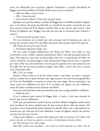 estou me esforçando para encontrar palavras. Felizmente, a posição extraoficial de
Beggsy como Intermediário da Paz lhe dá força para tocar no assunto.
— Falei com Matt ontem à noite.
— OK... Como ele está?
— Cara, ele está colérico. Precisa dar um jeito nisso.
Qualquer um que desconheça o pendor de Beggsy para trocadilhos poderia imaginar
que, a essa altura, ele esteja assombrando os corredores da escola, acometido por um
vírus mortal. Jamais fui fã de duplos sentidos. Mas se for usá-los, pelo menos o faça
direito. Já expliquei isso a Beggsy, mas acho que esse não é o momento para reinserir o
assunto.
— Você precisa dar um jeito nisso.
Por um momento sou tomado por uma sensação real de injustiça; por que eu
preciso dar um jeito nisso? Por que Matt não precisa dar um jeito nisso? Por que eu?
MI: Porque foi você quem agiu errado.
— Precisamos dele para o Jogo, cara.
Ele tem razão. O Jogo simplesmente não fluiria sem Matt; com todos os seus
comentários secos e ácidos e aparente pessimismo, Matt é uma das principais forças do
Jogo. Não importa o que mais eu possa dizer sobre ele, o compromisso de Matt em
tornar a história e seu personagem o mais real possível sempre foi de cento e cinquenta
por cento. Não vou nem mencionar a vez em que ele apareceu com uma camisa de cota
de malha (foi um de nossos primeiros jogos). Sem Matt, a noite não seria a mesma
coisa. Precisamos dele.
MI: E ele é seu amigo.
Suspiro. Não é como se eu já não tivesse muito o que fazer, em meio a comprar
incenso, roubar livros e pintar bruxas sexy. Agora preciso me servir de uma grande fatia
de Torta de Humildade e consertar as coisas com meu amigo. Estou começando a me
sentir como um malabarista de circo. E se eu deixar cair apenas um dos malabares,
posso dar adeus a minhas escassas chances com Sarah.
Essa seria uma hora bem ruim para descobrir que não consigo equilibrar malabares.
— Onde ele está?
Já sei a resposta antes mesmo de Beggsy dizer, e, assim, é com uma sensação de
horror que vou até a biblioteca.
Acho que, provavelmente, poderia juntar um bom dinheiro alugando minha mente
para estudantes de teatro: grande parte do que acontece dentro dela são ensaios. No
momento, estou ensaiando possíveis maneiras de abordar Matt, mas a experiência já me
ensinou que, por mais que você tente adivinhar a reação de alguém, sempre vão inventar
uma que não estava no roteiro.
Vagueio pela biblioteca e encontro Matt debruçado sobre um bestiário de Tolkien. Ele
parece não me ver. Sento na cadeira a seu lado, e ele finalmente levanta o olhar.
Eu: Deixemos para lá, velho amigo.
Matt olha minha mão estendida, e um tremor de alívio atravessa seu rosto; a dor de
 