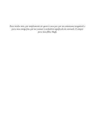 Para minha mãe, por simplesmente ser quem é; meu pai, por seu entusiasmo inesgotável; e
para meu amigo Jim, por me ensinar o verdadeiro significado da amizade. E sempre
para meu filho, Hugh.
 