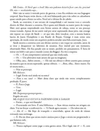 MI: Então... O Nerd quer o Anel! Mas não podemos deixá-lo ficar com ela, precioso!
Oh, não — nerdzzzinho sujo...
Matt não se sente à vontade perto de garotas, e isso fica evidente em sua linguagem
corporal. Seus braços estão duros, e ele está balançando para trás sobre os calcanhares
quase caindo para a frente na volta. Nerd até o último fio de cabelo.
Sarah, ao contrário, é um retrato de tranquilidade e até mesmo toca o cotovelo
direito de Matt durante a conversa. Ela é quem está falando na maior parte do tempo;
Matt está apenas respondendo com breves acenos de cabeça, como se seu pescoço
tivesse travado. Apesar de me sentir mal por estar espionando desse jeito, não consigo
não reparar no corpo de Sarah — só que não, devo ressaltar, com a mesma luxúria
lasciva de Jason Humphries e seu Bando de Boçais. Comigo é mais como uma
apreciação, do modo como um arquiteto poderia estudar uma bela construção. Juro.
Sarah encerra a conversa com um último sorriso e um toque no cotovelo, antes de
se virar e desaparecer no labirinto de estantes. Fico imóvel por um momento,
observando Matt. Ele fica parado sem se mexer, perdido em pensamentos. É hora de
imitar um bebê e sair para o mundo (como diz Beggsy). Eu viro a esquina.
— Oi. — É um cumprimento universal que não revela nada.
— Oi. — Um adversário mais astuto do que eu imaginara.
— Olha, cara... Sobre ontem... — Ele não me oferece o óbvio convite para começar
da maneira que eu estava esperando, apenas silêncio. — ...Bem, olha... Sinto muito. Eu
só estava meio...
— Não se preocupe.
MI: Relaxar.
— Legal. Então você ainda vai na sexta?
— Para a sua casa? — Matt deixa claro que ainda não estou completamente
perdoado. É justo.
— É. Para o Jogo.
— Vou.
— Legal.
MI: Perguntaperguntapergunta...
Engulo em seco.
MI: O QUE ELE ESTAVA FAZENDO COM A SARAH?
— Então... o que está fazendo?
— Procurando um livro. É uma biblioteca. — Suas táticas evasivas me atingem em
cheio. Vai me forçar a confrontá-lo. — Vi Sarah agora mesmo. — Ou talvez não vá.
— Ah, é? — Me finjo de tranquilo e controlado, apesar da onda de ciúmes
revirando meu estômago.
— É. Ela me disse que estava muito ansiosa para o Jogo e estava me perguntando o
que fazíamos nele.
MI: Relaxar.
— Nunca expliquei como jogar a uma garota antes. Ela é legal, não é? — E, com
 