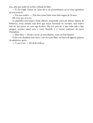 isso, acho que acabei de receber a bênção de Matt.
— É, ela é legal. Vamos ver como ela se sai; provavelmente vai ser uma experiência
de uma noite só.
— Em seus sonhos. — Nós dois rimos baixo como dois virgens de 14 anos.
MI: Coisa que vocês são.
A campainha interrompe o lindo silêncio, anunciando a hora do almoço. Saímos da
biblioteca, nossa amizade mais forte que nunca. Entrando no corredor, meu ombro
bate no que parece ser uma viga de ferro. Me viro para ver o que tinha sido e faço
perigoso contato visual com o rosto franzido e o sorriso malicioso de Jason
Humphries.
— Sexta-feira — diz ele, e então sai num disparo, como um leão faminto.
Toda a cor abandona meu rosto, e me viro para Matt, em busca de algumas palavras
de sabedoria e apoio.
— A casa é sua. — Ele dá de ombros.
 