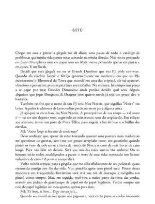 OITO
Chegar em casa e pintar a gárgula me dá alívio; uma pausa de todo o catálogo de
problemas que minha vida parece estar atirando na minha direção. Não estou pensando
em Jason Humphries nem em papai nem em Matt, estou pensando apenas em pintar e
em cores. E em Sarah.
Decidi que essa gárgula vai ser o Grande Demônio que sua PJ pode convocar.
Quando ela resolver lançar o feitiço (provavelmente no momento em que os PJs
encontrarem o Elemental da Terra que escondi em uma das criptas), ele vai aparecer,
silencioso e pensativo, pronto para fazer seu trabalho. No entanto, há sempre um preço
a se pagar por usar Grandes Demônios; ainda preciso decidir qual será. Alguns
alegariam que jogar Dungeons & Dragons com quatro nerds já seja um preço alto o
bastante.
Também resolvi que o nome de seu PJ será Nox Noctis; que significa “Noite” em
latim. Aqueles tradutores de latim online precisam servir para alguma coisa.
Já apliquei as cores base em Nox Noctis. A principal cor de sua roupa — tal como
é — vai ser um elegante roxo, sugerindo os misteriosos tons do crepúsculo. Em relação
aos adornos, tenho um pote de Prata Élfica, para sugerir a luz do luar e o brilho das
estrelas.
MI: *Atira longe os biscoitos de tanto nojo*
Devo confessar que, apesar de estar tentando assumir uma postura mais madura ao
me aproximar de garotas, senti-me um pouco arrepiado como um garotinho quando
pintei os tons de pele entre a barra da túnica de Nox e o cano de suas botas de cano
longo. Para não falar no decote. Será que um dia esses surtos vão embora? Ou os
homens estão todos amaldiçoados a passar o resto de suas vidas esperando um latente
vislumbre de carne? Apenas o tempo dirá.
Volto minha atenção para a gárgula, que me olha afiadamente de seu pedestal, quase
ressentida comigo por lhe dar vida. Vou pintá-la agora com pincel seco. Pintar dessa
maneira é um truquezinho fantástico; você cria sua cor de destaque e mergulha seu
pincel, como sempre. Mas, em seguida, você tira a maior parte da tinta das cerdas,
usando um pedaço de guardanapo de papel ou de papel higiênico. Tenho sempre um
rolo de papel higiênico no meu quarto, apenas para isso.
MI: Tá bem, tá bem... Diga isso ao juiz...
Quando seu pincel estiver quase sem pigmento, você então passa as cerdas levemente
 