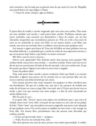 neste momento, não há nada que eu gostaria mais do que assisti-lo com ela. Mergulho
meu pincel dentro do copo d’água e o limpo.
— Vamos lá, então; coloque a água na chaleira.
É quarta-feira de manhã, e acordo revigorado após uma noite sem sonhos. Dias assim
são uma raridade; você acorda, e tudo parece fazer sentido. Problemas existem para
serem resolvidos, para testarem sua desenvoltura e força de caráter, em vez dos
obstáculos insuperáveis que normalmente parecem ser. Não sei se foi a boa noite de
sono ou ter esclarecido as coisas com Matt ou até mesmo assistir a um filme com
mamãe, mas estou me sentindo alerta e confiante; estou pronto para qualquer coisa.
Até mesmo o cigarro pós-bacon de Tony não dá bolhas em meus pulmões com sua
ferocidade habitual, e a caminhada para a escola me enche de uma expectativa nervosa; o
que vai acontecer hoje? Sobre o que Sarah e eu vamos conversar?
MI: Sobre o quanto voxeis si amaum...
Poderia estar apaixonado? Não deveriam existir duas pessoas nessa equação? Mal
conheço Sarah, mas já sinto uma conexão — uma forte conexão. Penso mais uma vez no
dia em que nos encontramos do lado de fora do mercado, e ela tocou minha mão. O que
foi mesmo que disse? Alguma coisa sobre eu estar triste e zangado.
Como ela poderia saber?
Hoje tudo parece fazer sentido e parece totalmente óbvio que Sarah e eu estamos
destinados a alguma coisa juntos: ela me entende sem eu nem precisar falar com ela,
como se existisse uma linha invisível que nos unisse.
Uma emoção percorre meu corpo enquanto me pergunto se devo convidá-la para
sair formalmente. Sei que irá à minha casa, mas não é um encontro de verdade nem
nada; ela vai lá para ver como se joga. Mas é um sinal, não é? O jeito que ela me trata na
escola, o jeito com que conversa com meus amigos, e o fato de estar interessada em
minha vidinha nerd...
MI: Ela gosta de você...
E eu gosto dela. “Gostar” parece uma palavra tão insuficiente para o que sinto de
verdade, assim como “estar a fim”; você gosta de uma música ou está a fim de um pedaço
de bolo. Talvez “amar” seja uma palavra um pouco exagerada, mas parece mais adequada
do que qualquer outra. Um sorriso parece se espalhar em meu rosto, e não consigo me
livrar dele. Até mesmo Ravi, possivelmente uma das pessoas mais distraídas que
conheço, percebe.
— O que está aprontando, hein? — pergunta.
— Nada. Só estou me sentindo bem, acho.
Não devo apressar essa coisa de amor; preciso criar minha oportunidade. A melhor
 