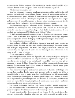 coisa que posso fazer no momento é direcionar minhas energias para o Jogo e ver o que
acontece. Se tudo correr bem, posso tornar tudo oficial e chamá-la para sair.
MI: Como exatamente fará isso?
Uma boa pergunta, e a busca por uma boa resposta ocupa minha manhã inteira. Mal
escuto o que está sendo conversado em francês, e a aula de matemática é um borrão.
Como se chama uma garota para sair? É uma coisa que nunca pensei em fazer antes.
Claro, tive minhas fantasias sobre beijar Kirsty Ford, mas aqueles pensamentos sempre
pulavam a parte de convidá-la para sair; eu já estava saindo com ela ou era apenas alvo de
seu devasso desejo. Nelas nunca houve nenhum tipo de convite para sair.
Aquela dúvida me segue até o banheiro na hora do almoço. Felizmente, está vazio.
Banheiros são sinônimo de certo medo para os nerds. Sei que isso é verdade após
confissões sombrias entre mim, Matt, Beggsy e Ravi. Todos já admitimos sofrer de uma
condição que batizamos de SXP: Síndrome do Xixi em Público.
A SXP se manifesta quando você está parado na frente do mictório, pronto para se
aliviar. Todos os sistemas estão a postos, e você está prestes a tirar água do joelho
(uma das expressões favoritas de Beggsy) quando alguém entra e para atrás de você.
E o sistema inteiro entra em colapso.
Você podia ter bebido um balde de água fria quatro horas atrás ou ter corrido em
volta do ginásio dez vezes, mas nada nesse mundo de Deus consegue forçar nem mesmo
uma mera gota na porcelana à sua frente. Sua bexiga poderia estar à beira de uma
ruptura séria, mas a presença de Outro em sua vizinhança é como colocar uma rolha
numa garrafa — nada, rien, zero.
O que acarreta outro problema...
Você não pode arriscar perder sua dignidade. Sob circunstância alguma você pode
comunicar o fato de que sofreu um não comparecimento do departamento bexiga. Se for
descoberto, está arriscado a ser ridicularizado em público como em seus piores
pesadelos — apesar de Matt, Beggsy, Ravi e eu também termos admitido que nunca
ouvimos falar de um caso desse tipo na história de nossa escola. Mesmo assim, quem
iria querer se arriscar a ser o primeiro?
Para manter sua vergonha particular em particular, você precisa então fingir uma
entrega bem-sucedida. Precisa passar pelo processo todo: o suspiro de alívio, a
sacudida, fechar o zíper e, então, temendo a possibilidade de ter sido desmascarado
como uma aberração com vergonha de fazer xixi, precisa seguir toda a ladainha de lavar as
mãos enquanto tenta ganhar tempo e uma oportunidade de ficar sozinho para tentar de
novo, sem parecer óbvio. Deus, é complicado. E se mais uma pessoa entrar, é melhor se
resignar a andar como um pato pelo resto do dia.
No entanto, esse não é o caso hoje. Hoje consigo me aliviar à vontade, sem pressa e
a salvo em minha solidão. Para comemorar, vou até a pia e dou uma rodadinha, um
pouco como James Bond fazia nas aberturas de seus antigos filmes.
E então meu dia perfeito desmorona, pois me olhando de volta através do espelho
não está o galanteador educado e sofisticado que tenho me sentido a manhã inteira.
 