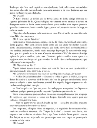 Tudo que vejo é um nerd esquisito e mal-ajambrado. Está tudo errado: meu cabelo é
liso, meus olhos são juntos demais, meu nariz, enorme, e os pelos brotando em meu
queixo me fazem parecer o Salsicha.
MI: Ô diabo!
Ô diabo! mesmo. A nuvem que se forma acima de minha cabeça continua me
seguindo pelo resto do dia. Quando cheguei, nesta manhã, estava animado e ansioso em
de repente encontrar Sarah, talvez conhecê-la um pouco melhor e me enganar pensando
que talvez tivesse uma chance com ela. Agora, pensar nela me vendo mesmo de longe me
enche de medo.
Não existe absolutamente nada atraente em mim. Entrei na fila para ser feio várias
vezes. Não existe esperança.
MI: É esse o espírito! Renda-se!
Para piorar as coisas, enquanto estamos na fila do refeitório, vejo Sarah um pouco à
frente, pagando. Matt está à minha frente, então uso sua altura para tentar esconder
minha silhueta medonha, abaixando-me para que minha cabeça fique escondida atrás de
seus ombros. Infelizmente, minha súbita mudança de posição faz meu cotovelo atingir
Ravi, que está parado atrás de mim. Com um retumbante “Ei!” ele atira sua bandeja,
repleta de peixe e ervilhas, pelos ares. Camarões, peixe e ervilhas caem, quentes e
pegajosos, com uma inesperada graça em cima de minha cabeça, ombro esquerdo, e por
todo o meu braço esquerdo.
MI: Hoje não é seu dia, é?
Alguns outros alunos urram, e todos em volta de Ravi e de mim rapidamente se
afastam, tornando-nos o centro das atenções.
MI: Como se nunca tivessem visto ninguém usando peixe na cabeça. Até parece.
— Archie! O que está fazendo? — Em meio a todos os gritos e ervilhas, não posso
deixar de admirar a esperteza nerd de Ravi: afaste-se de qualquer envolvimento dando
nome ao culpado o mais rapidamente possível. Em seguida, Beggsy empresta sua oh-
tão-bem-vinda opinião à situação.
— Cara! — grita. — Quer um pouco de catchup para acompanhar? — Seguem-se
risadas de qualquer pessoa que tenha escutado. Queria não precisar existir.
Como se as coisas não pudessem ficar piores, sou em seguida rodeado por um grupo
de monitores que começam a tentar me limpar, despindo meu casaco para que
realmente consigam tirar tudo.
— Não vai querer ir para casa cheirando a peixe — aconselha um deles, enquanto
estou me acotovelando no meio do bando.
Em tempo real, a limpeza é feita em segundos, e o esquadrão de monitores volta a
servir os estudantes famintos. No Tempo de Archie®, a tortura dura horas, mas
enquanto eles se afastam em câmera lenta, vejo Sarah à minha frente, parada com um
dos braços esticados, segurando um guardanapo, com um toque de preocupação
presente no belo rosto.
MI: Acorde!
 