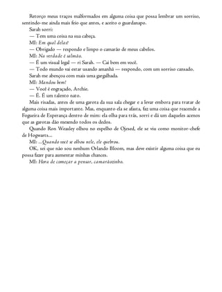 Retorço meus traços malformados em alguma coisa que possa lembrar um sorriso,
sentindo-me ainda mais feio que antes, e aceito o guardanapo.
Sarah sorri:
— Tem uma coisa na sua cabeça.
MI: Em qual delas?
— Obrigado — respondo e limpo o camarão de meus cabelos.
MI: Na verdade é salmão.
— É um visual legal — ri Sarah. — Cai bem em você.
— Todo mundo vai estar usando amanhã — respondo, com um sorriso cansado.
Sarah me abençoa com mais uma gargalhada.
MI: Mandou bem!
— Você é engraçado, Archie.
— É. É um talento nato.
Mais risadas, antes de uma garota da sua sala chegar e a levar embora para tratar de
alguma coisa mais importante. Mas, enquanto ela se afasta, faz uma coisa que reacende a
Fogueira de Esperança dentro de mim: ela olha para trás, sorri e dá um daqueles acenos
que as garotas dão mexendo todos os dedos.
Quando Ron Weasley olhou no espelho de Ojesed, ele se viu como monitor-chefe
de Hogwarts...
MI: ...Quando você se olhou nele, ele quebrou.
OK, sei que não sou nenhum Orlando Bloom, mas deve existir alguma coisa que eu
possa fazer para aumentar minhas chances.
MI: Hora de começar a pensar, camarãozinho.
 