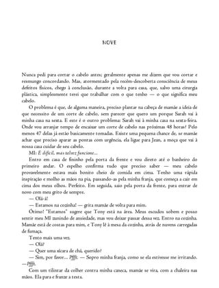 NOVE
Nunca pedi para cortar o cabelo antes; geralmente apenas me dizem que vou cortar e
resmungo concordando. Mas, atormentado pela recém-descoberta consciência de meus
defeitos físicos, chego à conclusão, durante a volta para casa, que, salvo uma cirurgia
plástica, simplesmente terei que trabalhar com o que tenho — o que significa meu
cabelo.
O problema é que, de alguma maneira, preciso plantar na cabeça de mamãe a ideia de
que necessito de um corte de cabelo, sem parecer que quero um porque Sarah vai à
minha casa na sexta. E este é o outro problema: Sarah vai à minha casa na sexta-feira.
Onde vou arranjar tempo de encaixar um corte de cabelo nas próximas 48 horas? Pelo
menos 47 delas já estão basicamente tomadas. Existe uma pequena chance de, se mamãe
achar que preciso aparar as pontas com urgência, ela ligue para Jean, a moça que vai à
nossa casa cuidar de seu cabelo.
MI: É difícil, mas talvez funcione...
Entro em casa de fininho pela porta da frente e vou direto até o banheiro do
primeiro andar. O espelho confirma tudo que preciso saber — meu cabelo
provavelmente estava mais bonito cheio de comida em cima. Tenho uma rápida
inspiração e molho as mãos na pia, passando-as pela minha franja, que começa a cair em
cima dos meus olhos. Perfeito. Em seguida, saio pela porta da frente, para entrar de
novo com meu grito de sempre.
— Olá-á!
— Estamos na cozinha! — grita mamãe de volta para mim.
Ótimo! “Estamos” sugere que Tony está na área. Meus escudos sobem e posso
sentir meu MI zunindo de ansiedade, mas vou deixar passar dessa vez. Entro na cozinha.
Mamãe está de costas para mim, e Tony lê à mesa da cozinha, atrás de nuvens carregadas
de fumaça.
Tento mais uma vez.
— Olá?
— Quer uma xícara de chá, querido?
— Sim, por favor... Pffft. — Sopro minha franja, como se ela estivesse me irritando.
—Pffft.
Com um tilintar da colher contra minha caneca, mamãe se vira, com a chaleira nas
mãos. Ela para e franze a testa.
 