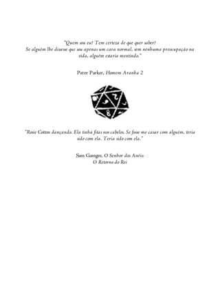 “Quem sou eu? Tem certeza de que quer saber?
Se alguém lhe dissesse que sou apenas um cara normal, sem nenhuma preocupação na
vida, alguém estaria mentindo.”
Peter Parker, Homem Aranha 2
“Rosie Cotton dançando. Ela tinha fitas nos cabelos. Se fosse me casar com alguém, teria
sido com ela. Teria sido com ela.”
Sam Gamgee, O Senhor dos Anéis:
O Retorno do Rei
 