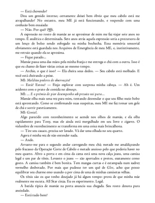 — Está chovendo?
Dou um gemido interno; certamente deixei bem óbvio que meu cabelo está me
atrapalhando? No entanto, meu ME já está funcionando, e respondo com uma
confusão bem ensaiada:
— Não. Por quê? Pffft.
A expressão no rosto de mamãe ao se aproximar de mim me faz viajar sete anos no
tempo. É analítica e determinada. Sete anos atrás aquela expressão seria a precursora de
um lenço de bolso sendo esfregado na minha bochecha. Essa memória sensorial
obviamente está guardada nos Arquivos de Emergência de meu ME, e, instintivamente,
me retraio quando ela se aproxima.
— Fique parado...
Mamãe passa uma das mãos pela minha franja e me entrega o chá com a outra. Isso é
que eu chamo de fazer várias coisas ao mesmo tempo.
— Archie, o que é isso? — Ela cheira seus dedos. — Seu cabelo está molhado. E
você está cheirando a peixe.
MI: Malditos poderes de observação!
— Está? Estou? — Finjo explorar com surpresa minha cabeça. — Ah é. Um
acidente com o prato de comida no almoço.
MI: ... E o prêmio de pior desempenho sob pressão vai para...
Mamãe olha mais uma vez para mim, tentando desvendar o que seu filho meio bobo
está aprontando. Como se confirmando suas suspeitas, meu ME me faz tomar um gole
de chá e sorrir pateticamente.
MI: Genial.
Algo parecido com reconhecimento se acende nos olhos de mamãe, e ela olha
rapidamente para Tony, mas ele ainda está mergulhado em seu livro e cigarro. O
vislumbre de reconhecimento se transforma em uma coisa mais brincalhona.
— Tire seu casaco, precisa ser lavado. Vá dar uma olhada no seu quarto.
Agora é minha vez de não entender nada.
— Ande.
Arrasto-me para o segundo andar carregando meu chá; metade me amaldiçoando
pelo fracasso da Operação Corte de Cabelo e metade ansioso pelo que poderia haver no
meu quarto. Abro a porta e em cima da cama está uma nova calça jeans, uma camisa
legal e um par de tênis. Levanto o jeans — são apertados e pretos, exatamente como
gosto. A camisa também é bem bonita. Tem mangas curtas e é estampada num xadrez
vermelho desbotado. Por mais que pudesse ter um quê de Glee, acho que posso
equilibrar seu charme emo usando-a por cima de uma de minhas camisetas velhas.
Os tênis são os que tenho desejado já há algum tempo: prova de que minha mãe
realmente me escuta. All Star cinza. Eu os experimento. Legal.
A batida típica de mamãe na porta anuncia sua chegada. Seu rosto denota pura
ansiedade.
— Está tudo bem?
 