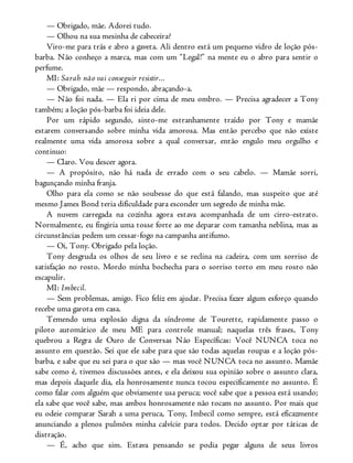— Obrigado, mãe. Adorei tudo.
— Olhou na sua mesinha de cabeceira?
Viro-me para trás e abro a gaveta. Ali dentro está um pequeno vidro de loção pós-
barba. Não conheço a marca, mas com um “Legal!” na mente eu o abro para sentir o
perfume.
MI: Sarah não vai conseguir resistir...
— Obrigado, mãe — respondo, abraçando-a.
— Não foi nada. — Ela ri por cima de meu ombro. — Precisa agradecer a Tony
também; a loção pós-barba foi ideia dele.
Por um rápido segundo, sinto-me estranhamente traído por Tony e mamãe
estarem conversando sobre minha vida amorosa. Mas então percebo que não existe
realmente uma vida amorosa sobre a qual conversar, então engulo meu orgulho e
continuo:
— Claro. Vou descer agora.
— A propósito, não há nada de errado com o seu cabelo. — Mamãe sorri,
bagunçando minha franja.
Olho para ela como se não soubesse do que está falando, mas suspeito que até
mesmo James Bond teria dificuldade para esconder um segredo de minha mãe.
A nuvem carregada na cozinha agora estava acompanhada de um cirro-estrato.
Normalmente, eu fingiria uma tosse forte ao me deparar com tamanha neblina, mas as
circunstâncias pedem um cessar-fogo na campanha antifumo.
— Oi, Tony. Obrigado pela loção.
Tony desgruda os olhos de seu livro e se reclina na cadeira, com um sorriso de
satisfação no rosto. Mordo minha bochecha para o sorriso torto em meu rosto não
escapulir.
MI: Imbecil.
— Sem problemas, amigo. Fico feliz em ajudar. Precisa fazer algum esforço quando
recebe uma garota em casa.
Temendo uma explosão digna da síndrome de Tourette, rapidamente passo o
piloto automático de meu ME para controle manual; naquelas três frases, Tony
quebrou a Regra de Ouro de Conversas Não Específicas: Você NUNCA toca no
assunto em questão. Sei que ele sabe para que são todas aquelas roupas e a loção pós-
barba, e sabe que eu sei para o que são — mas você NUNCA toca no assunto. Mamãe
sabe como é, tivemos discussões antes, e ela deixou sua opinião sobre o assunto clara,
mas depois daquele dia, ela honrosamente nunca tocou especificamente no assunto. É
como falar com alguém que obviamente usa peruca; você sabe que a pessoa está usando;
ela sabe que você sabe, mas ambos honrosamente não tocam no assunto. Por mais que
eu odeie comparar Sarah a uma peruca, Tony, Imbecil como sempre, está eficazmente
anunciando a plenos pulmões minha calvície para todos. Decido optar por táticas de
distração.
— É, acho que sim. Estava pensando se podia pegar alguns de seus livros
 