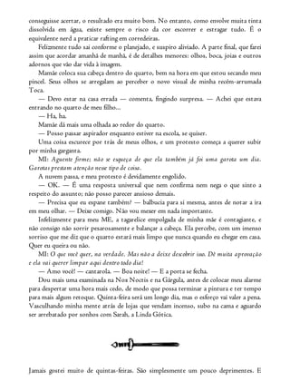 conseguisse acertar, o resultado era muito bom. No entanto, como envolve muita tinta
dissolvida em água, existe sempre o risco da cor escorrer e estragar tudo. É o
equivalente nerd a praticar rafting em corredeiras.
Felizmente tudo sai conforme o planejado, e suspiro aliviado. A parte final, que farei
assim que acordar amanhã de manhã, é de detalhes menores: olhos, boca, joias e outros
adornos que vão dar vida à imagem.
Mamãe coloca sua cabeça dentro do quarto, bem na hora em que estou secando meu
pincel. Seus olhos se arregalam ao perceber o novo visual de minha recém-arrumada
Toca.
— Devo estar na casa errada — comenta, fingindo surpresa. — Achei que estava
entrando no quarto de meu filho...
— Ha, ha.
Mamãe dá mais uma olhada ao redor do quarto.
— Posso passar aspirador enquanto estiver na escola, se quiser.
Uma coisa escurece por trás de meus olhos, e um protesto começa a querer subir
por minha garganta.
MI: Aguente firme; não se esqueça de que ela também já foi uma garota um dia.
Garotas prestam atenção nesse tipo de coisa.
A nuvem passa, e meu protesto é devidamente engolido.
— OK. — É uma resposta universal que nem confirma nem nega o que sinto a
respeito do assunto; não posso parecer ansioso demais.
— Precisa que eu espane também? — balbucia para si mesma, antes de notar a ira
em meu olhar. — Deixe comigo. Não vou mexer em nada importante.
Infelizmente para meu ME, a tagarelice empolgada de minha mãe é contagiante, e
não consigo não sorrir pesarosamente e balançar a cabeça. Ela percebe, com um imenso
sorriso que me diz que o quarto estará mais limpo que nunca quando eu chegar em casa.
Quer eu queira ou não.
MI: O que você quer, na verdade. Mas não a deixe descobrir isso. Dê muita aprovação
e ela vai querer limpar aqui dentro todo dia!
— Amo você! — cantarola. — Boa noite! — E a porta se fecha.
Dou mais uma examinada na Nox Noctis e na Gárgula, antes de colocar meu alarme
para despertar uma hora mais cedo, de modo que possa terminar a pintura e ter tempo
para mais algum retoque. Quinta-feira será um longo dia, mas o esforço vai valer a pena.
Vasculhando minha mente atrás de lojas que vendam incenso, subo na cama e aguardo
ser arrebatado por sonhos com Sarah, a Linda Gótica.
Jamais gostei muito de quintas-feiras. São simplesmente um pouco deprimentes. E
 