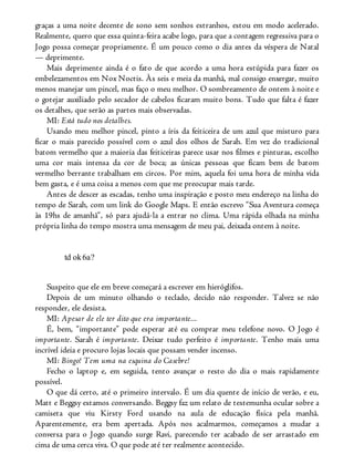 graças a uma noite decente de sono sem sonhos estranhos, estou em modo acelerado.
Realmente, quero que essa quinta-feira acabe logo, para que a contagem regressiva para o
Jogo possa começar propriamente. É um pouco como o dia antes da véspera de Natal
— deprimente.
Mais deprimente ainda é o fato de que acordo a uma hora estúpida para fazer os
embelezamentos em Nox Noctis. Às seis e meia da manhã, mal consigo enxergar, muito
menos manejar um pincel, mas faço o meu melhor. O sombreamento de ontem à noite e
o gotejar auxiliado pelo secador de cabelos ficaram muito bons. Tudo que falta é fazer
os detalhes, que serão as partes mais observadas.
MI: Está tudo nos detalhes.
Usando meu melhor pincel, pinto a íris da feiticeira de um azul que misturo para
ficar o mais parecido possível com o azul dos olhos de Sarah. Em vez do tradicional
batom vermelho que a maioria das feiticeiras parece usar nos filmes e pinturas, escolho
uma cor mais intensa da cor de boca; as únicas pessoas que ficam bem de batom
vermelho berrante trabalham em circos. Por mim, aquela foi uma hora de minha vida
bem gasta, e é uma coisa a menos com que me preocupar mais tarde.
Antes de descer as escadas, tenho uma inspiração e posto meu endereço na linha do
tempo de Sarah, com um link do Google Maps. E então escrevo “Sua Aventura começa
às 19hs de amanhã”, só para ajudá-la a entrar no clima. Uma rápida olhada na minha
própria linha do tempo mostra uma mensagem de meu pai, deixada ontem à noite.
td ok6a?
Suspeito que ele em breve começará a escrever em hieróglifos.
Depois de um minuto olhando o teclado, decido não responder. Talvez se não
responder, ele desista.
MI: Apesar de ele ter dito que era importante...
É, bem, “importante” pode esperar até eu comprar meu telefone novo. O Jogo é
importante. Sarah é importante. Deixar tudo perfeito é importante. Tenho mais uma
incrível ideia e procuro lojas locais que possam vender incenso.
MI: Bingo! Tem uma na esquina do Casebre!
Fecho o laptop e, em seguida, tento avançar o resto do dia o mais rapidamente
possível.
O que dá certo, até o primeiro intervalo. É um dia quente de início de verão, e eu,
Matt e Beggsy estamos conversando. Beggsy faz um relato de testemunha ocular sobre a
camiseta que viu Kirsty Ford usando na aula de educação física pela manhã.
Aparentemente, era bem apertada. Após nos acalmarmos, começamos a mudar a
conversa para o Jogo quando surge Ravi, parecendo ter acabado de ser arrastado em
cima de uma cerca viva. O que pode até ter realmente acontecido.
 