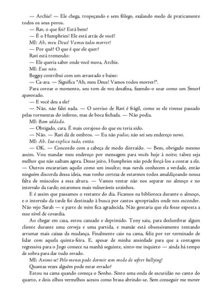 — Archie! — Ele chega, tropeçando e sem fôlego, exalando medo de praticamente
todos os seus poros.
— Rav, o que foi? Está bem?
— É o Humphries! Ele está atrás de você!
MI: Ah, meu Deus! Vamos todos morrer!
— Por quê? O que é que ele quer?
Ravi está tremendo:
— Ele queria saber onde você mora, Archie.
MI: Essa não.
Beggsy contribui com um arrastado e baixo:
— Ca-ara. — Significa *Ah, meu Deus! Vamos todos morrer!*.
Para coroar o momento, seu tom de voz desafina, fazendo-o soar como um Smurf
apavorado.
— E você deu a ele?
— Não, não falei nada. — O sorriso de Ravi é frágil, como se ele tivesse passado
pelas tormentas do inferno, mas de boca fechada. — Não podia.
MI: Bom soldado.
— Obrigado, cara. É mais corajoso do que eu teria sido.
— Não. — Ravi dá de ombros. — Eu não podia; não sei seu endereço novo.
MI: Ah. Isso explica tudo, então.
— OK. — Concordo com a cabeça de modo distraído. — Bem, obrigado mesmo
assim. Vou mandar meu endereço por mensagem para vocês hoje à noite; talvez seja
melhor que não saibam agora. Desse jeito, Humphries não pode forçá-los a contar a ele.
— Outros encarariam aquilo como um insulto; mas nerds conhecem a verdade, então
ninguém discorda dessa ideia, mas tenho certeza de estarmos todos amaldiçoando nossa
falta de músculos a essa altura. — Vamos tentar não nos separar no almoço e no
intervalo da tarde; estaremos mais vulneráveis sozinhos.
E é assim que passamos o restante do dia. Ficamos na biblioteca durante o almoço,
e o intervalo da tarde foi destinado à busca por cantos apropriados onde nos esconder.
Não vejo Sarah — e parte de mim fica agradecida. Não gostaria que ela fosse exposta a
esse nível de covardia.
Ao chegar em casa, estou cansado e deprimido. Tony saiu, para deslumbrar algum
cliente durante uma cerveja e uma partida, e mamãe está obsessivamente tentando
arrumar mais caixas da mudança. Finalmente caio na cama, feliz por ter terminado de
lidar com aquela quinta-feira. E, apesar de minha ansiedade para que a contagem
regressiva para o Jogo comece na manhã seguinte, sinto-me inquieto — ainda há tempo
de sobra para dar tudo errado.
MI: Anime-se! Pelo menos pode dormir sem medo de sofrer bullying!
Quantas vezes alguém pode estar errado?
Estou na cama quando começa o Sonho. Sinto uma onda de escuridão no canto do
quarto, e dois olhos vermelhos acesos como brasa abrindo-se. Sem conseguir me mover
 