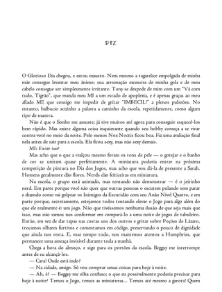 DEZ
O Glorioso Dia chegou, e estou exausto. Nem mesmo a tagarelice empolgada de minha
mãe consegue levantar meu ânimo; sua arrumação excessiva de minha gola e de meu
cabelo consegue ser simplesmente irritante. Tony se despede de mim com um “Vá com
tudo, Tigrão”, que manda meu MI a um estado de apoplexia, e é apenas graças ao meu
afiado ME que consigo me impedir de gritar “IMBECIL!” a plenos pulmões. No
entanto, balbucio sozinho a palavra a caminho da escola, repetidamente, como algum
tipo de mantra.
Não é que o Sonho me assuste; já tive muitos até agora para conseguir esquecê-los
bem rápido. Mas existe alguma coisa inquietante quando seu hobby começa a se virar
contra você no meio da noite. Pelo menos Nox Noctis ficou boa. Fiz uma avaliação final
nela antes de sair para a escola. Ela ficou sexy, mas não sexy demais.
MI: Existe isso?
Mas acho que o que a realçou mesmo foram os tons de pele — o gotejar e o banho
de cor se uniram quase perfeitamente. A miniatura poderia entrar na próxima
competição de pintura no Dia dos Jogos, mas acho que vou dá-la de presente a Sarah.
Homens geralmente dão flores. Nerds dão feiticeiras em miniatura.
Na escola, o grupo está animado, mas tentando não demonstrar — é o jeitinho
nerd. Em parte porque você não quer que outras pessoas o escutem pulando sem parar
e dizendo como vai golpear os Inimigos da Escuridão com seu Anão Nível Quatro, e em
parte porque, secretamente, estejamos todos tentando elevar o Jogo para algo além do
que ele realmente é: um jogo. Não que tivéssemos nenhuma ilusão de que seja mais que
isso, mas não vamos nos conformar em compará-lo a uma noite de jogos de tabuleiro.
Então, em vez de dar tapas nas costas uns dos outros e gritar sobre Poções de Lázaro,
trocamos olhares furtivos e comentamos em código, preservando o pouco de dignidade
que ainda nos resta. E, esse tempo todo, nos mantemos atentos a Humphries, que
permanece uma ameaça invisível durante toda a manhã.
Chega a hora do almoço, e sigo para os portões da escola. Beggsy me interrompe
antes de eu alcançá-los.
— Cara! Onde está indo?
— Na cidade, amigo. Só vou comprar umas coisas para hoje à noite.
— Ah, é? — Beggsy me olha confuso; o que eu possivelmente poderia precisar para
hoje à noite? Temos o Jogo, temos as miniaturas... Temos até mesmo a garota! Quem
 