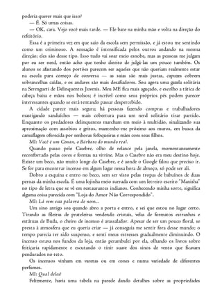 poderia querer mais que isso?
— É. Só umas coisas.
— OK, cara. Vejo você mais tarde. — Ele bate na minha mão e volta na direção do
refeitório.
Essa é a primeira vez em que saio da escola sem permissão, e já estou me sentindo
como um criminoso. A sensação é intensificada pelos outros andando na mesma
direção; eles são desse tipo. Isso tudo vai soar meio esnobe, mas as pessoas me julgam
por eu ser nerd, então acho que tenho direito de julgá-las um pouco também. Os
alunos se afastando dos portões parecem ser aqueles que não queriam realmente estar
na escola para começo de conversa — as saias são mais justas, capuzes cobrem
sobrancelhas caídas, e os andares são mais desafiadores. Sou agora uma gazela solitária
na Serengueti de Delinquentes Juvenis. Meu ME fica mais aguçado, e escolho a tática de
cabeça baixa e mãos nos bolsos; é incrível como seus próprios pés podem parecer
interessantes quando se está tentando passar despercebido.
A cidade parece mais segura; há pessoas fazendo compras e trabalhadores
mastigando sanduíches — mais cobertura para um nerd solitário tirar partido.
Enquanto os predadores delinquentes marcham em meio à multidão, sinalizando sua
aproximação com assobios e gritos, mantenho-me próximo aos muros, em busca da
camuflagem oferecida por senhoras fofoqueiras e mães com seus filhos.
MI: Você é um Conan, o Bárbaro do mundo real.
Quando passo pelo Casebre, olho de relance pela janela, momentaneamente
reconfortado pelas cores e formas na vitrine. Mas o Casebre não era meu destino hoje.
Existe um beco, não muito longe do Casebre, e é aonde o Google falou que preciso ir.
Se for para encontrar incenso em algum lugar nessa hora de almoço, só pode ser ali.
Dobro a esquina e entro no beco, sem ser visto pelas tropas de babuínos de duas
pernas da minha escola. É uma lojinha meio surrada com um letreiro escrito “Manisha”
no tipo de letra que se vê em restaurantes indianos. Conhecendo minha sorte, significa
alguma coisa parecida com “Loja do Amor Não Correspondido”.
MI: Lá vem essa palavra de novo...
Um sino antigo soa quando abro a porta e entro, e sei que estou no lugar certo.
Tirando as fileiras de prateleiras vendendo cristais, velas de formatos estranhos e
estátuas de Buda, o cheiro de incenso é avassalador. Apesar de ser um pouco floral, se
presta à atmosfera que eu queria criar — já conseguia me sentir fora desse mundo; o
tempo parecia ter sido suspenso, e senti meus estresses gradualmente diminuindo. O
incenso estava nos fundos da loja, então perambulei por ela, olhando os livros sobre
feitiçaria rapidamente e escutando o tinir suave dos sinos de vento que ficavam
pendurados no teto.
Os incensos vinham em varetas ou em cones e numa variedade de diferentes
perfumes.
MI: Qual deles?
Felizmente, havia uma tabela na parede dando detalhes sobre as propriedades
 