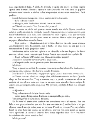 nada importante de lugar. A colcha foi trocada, o tapete está limpo e a poeira é agora
apenas uma memória distante. Qualquer coisa parecida com uma caixa de papelão
misteriosamente sumiu, e minhas tralhas magicamente encontraram novos lares. Está
perfeito.
Mamãe bate em minha porta e coloca a cabeça dentro do quarto.
— Está tudo em ordem?
— Obrigado, mãe. Está ótimo. Vou só tomar um banho.
— Vá em frente, então. Vou fazer um chá para você.
Nunca antes na minha vida prestara tanta atenção em minha higiene pessoal: o
cabelo é lavado, as axilas são esfregadas e aqueles lugarezinhos importantes recebem uma
Ensaboada Máxima. Com meus jeans e camisa novos e um toque da loção pós-barba em
cima de meu solitário pelo do peito, entro na cozinha. Mamãe coloca um prato de
espaguete à bolonhesa na minha frente.
— Está bonito. — Ela diz isso do jeito perfeito: discreto, para não causar nenhum
constrangimento nem desconforto, mas o brilho em seus olhos me diz que estou
realmente bem. É tudo que preciso saber.
Infelizmente, existe mais uma opinião a ser oferecida, e ela vem da porta da frente
com um tinir de chaves e um rastro de fumaça. Acertar essa nem direito a prêmio dá.
— Ei, ei, ei, Casanova! Prendam suas filhas, Arch está no pedaço!
MI: Foi um assassinato por misericórdia, Excelência...
— Comprei aquelas tintas que você queria. São essas mesmo?
MI: Hein?
Tony se demorou no final do corredor como uma sombra inflada. Ele furtivamente
acena para mim, tentando não chamar a atenção de mamãe.
MI: *Suspiro* É melhor entrar no jogo e ver o que o Grande Espião está aprontando...
— Vamos dar uma olhada — consigo dizer, debilmente entrando na farsa. Quando
chego ao final do corredor, Tony se encosta contra a parede, mantendo os olhos na
cozinha. A essa altura, sinto-me como se estivesse num daqueles filmes antigos de
espiões em que ninguém sabe atuar. Meu ME reprime a vontade de falar com sotaque
russo.
— Que tinta?
Tony enfia uma sacola debaixo de meu nariz.
— Achei que poderia precisar de alguma coisa especial hoje à noite.
Tem uma garrafa de Cava dentro da sacola.
Ele faz meu MI entrar num conflito sem precedentes contra ele mesmo. Por um
lado, é um gesto ostensivo, que não leva em consideração a) minha idade e b) que
algumas latas de cerveja seriam mais apropriadas. Pensei em recusar. Por outro lado,
Sarah vai achar bem legal quando eu casualmente aparecer com uma garrafa de alguma
coisa espumante. A discussão interna dura meros segundos antes de o romântico
incurável em mim tomar a decisão final.
MI: Legaaaaal.
 